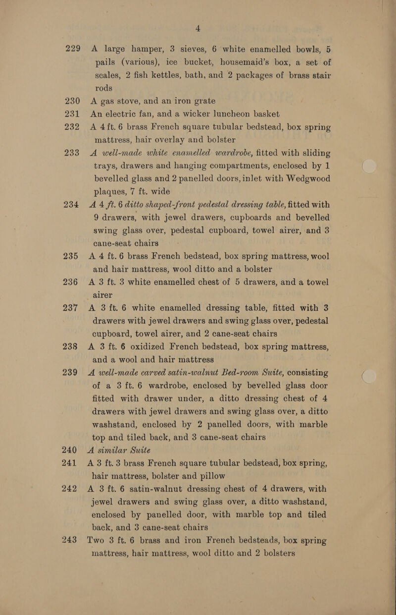 229 230 231 232 233 234 235 236 237 238 239 240 241 4 A large hamper, 3 sieves, 6 white enamelled bowls, 5 pails (various), ice bucket, housemaid’s box, a set of scales, 2 fish kettles, bath, and 2 packages of brass stair rods A gas stove, and an iron grate An electric fan, and a wicker luncheon basket A 4ft.6 brass French square tubular bedstead, box spring mattress, hair overlay and bolster A well-made white enamelled wardrobe, fitted with sliding trays, drawers and hanging compartments, enclosed by 1 bevelled glass and 2 panelled doors, inlet with Wedgwood plaques, 7 ft. wide A 4 ft. 6 ditto shaped-Jront pedestal dressing table, fitted with 9 drawers, with jewel drawers, cupboards and bevelled swing glass over, pedestal cupboard, towel airer, and 3 cane-seat chairs A 4 ft. 6 brass French bedstead, box spring mattress, wool and hair mattress, wool ditto and a bolster A 3 ft. 3 white enamelled chest of 5 drawers, and a towel A 3 ft. 6 white enamelled dressing table, fitted with 3 drawers with jewel drawers and swing glass over, pedestal cupboard, towel airer, and 2 cane-seat chairs A 3 ft. 6 oxidized French bedstead, box spring mattress, and a wool and hair mattress A well-made carved satin-walnut Bed-room Suite, consisting of a 3 ft. 6 wardrobe, enclosed by bevelled glass door fitted with drawer under, a ditto dressing chest of 4 drawers with jewel drawers and swing glass over, a ditto washstand, enclosed by 2 panelled doors, with marble top and tiled back, and 3 cane-seat chairs A similar Surte A 3 ft. 3 brass French square tubular bedstead, box spring, hair mattress, bolster and pillow A 3 ft. 6 satin-walnut dressing chest of 4 drawers, with jewel drawers and swing glass over, a ditto washstand, enclosed by panelled door, with marble top and tiled back, and 3 cane-seat chairs Two 3 ft. 6 brass and iron French bedsteads, box spring mattress, hair mattress, wool ditto and 2 bolsters  