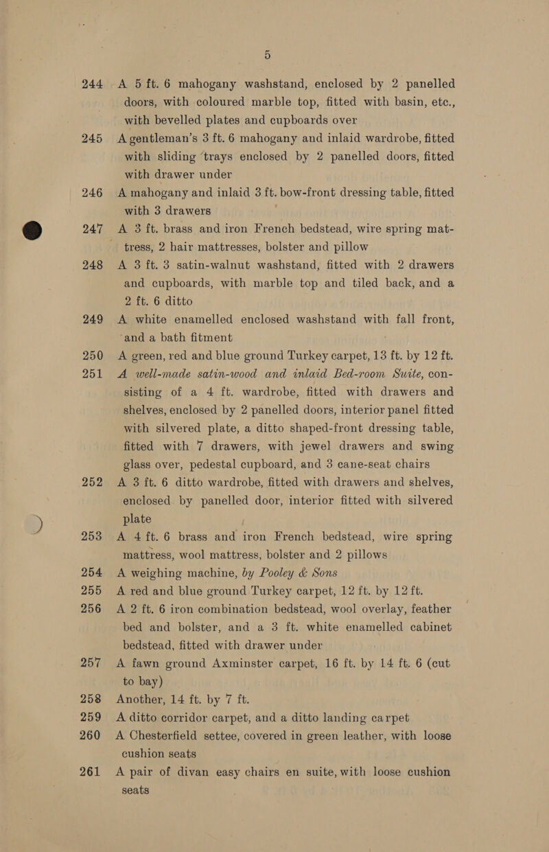 244 245 2.46 247 248 249 250 251 252 253 254 255 256 257 258 259 260 261 5 doors, with coloured marble top, fitted with basin, etc., with bevelled plates and cupboards over A gentleman’s 3 ft.6 mahogany and inlaid wardrobe, fitted with sliding ‘trays enclosed by 2 panelled doors, fitted with drawer under A mahogany and inlaid 3 ft. bow-front dressing table, fitted with 3 drawers A 3 ft. brass and iron French bedstead, wire spring mat- tress, 2 hair mattresses, bolster and pillow A 3 ft. 3 satin-walnut washstand, fitted with 2 drawers and cupboards, with marble top and tiled back, and a 2 ft. 6 ditto A white enamelled enclosed washstand with fall front, ‘and a bath fitment A green, red and blue ground Turkey carpet, 13 ft. by 12 ft. A well-made satin-wood and inlaid Bed-room Surte, con- sisting of a 4 ft. wardrobe, fitted with drawers and shelves, enclosed by 2 panelled doors, interior panel fitted with silvered plate, a ditto shaped-front dressing table, fitted with 7 drawers, with jewel drawers and swing glass over, pedestal cupboard, and 3 cane-seat chairs A 3 ft. 6 ditto wardrobe, fitted with drawers and shelves, enclosed by panelled door, interior fitted with silvered plate A 4 ft. 6 brass and iron French bedstead, wire spring mattress, wool mattress, bolster and 2 pillows A weighing machine, by Pooley &amp; Sons A red and blue ground Turkey carpet, 12 ft. by 12 ft. A 2 ft. 6 iron combination bedstead, wool overlay, feather bed and bolster, and a 3 ft. white enamelled cabinet bedstead, fitted with drawer under A fawn ground Axminster carpet, 16 ft. by 14 ft. 6 (cut to bay) Another, 14 ft. by 7 ft. A ditto corridor carpet, and a ditto landing carpet A Chesterfield settee, covered in green leather, with loose cushion seats A pair of divan easy chairs en suite, with loose cushion seats