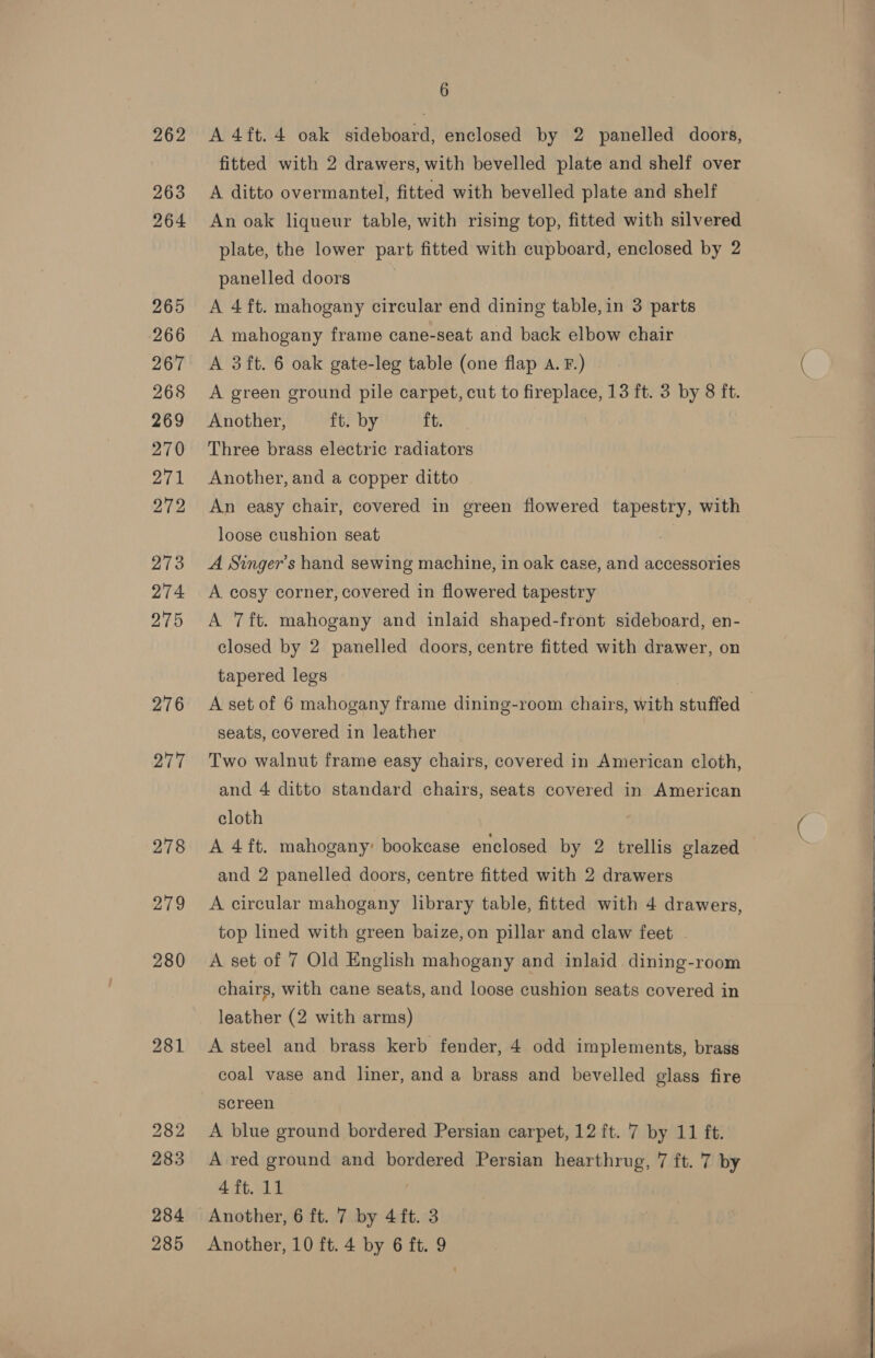 262 263 264 265 266 267 268 269 270 271 272 273 274 275 276 277 6 A 4ft. 4 oak sideboard, enclosed by 2 panelled doors, fitted with 2 drawers, with bevelled plate and shelf over A ditto overmantel, fitted with bevelled plate and shelf An oak liqueur table, with rising top, fitted with silvered plate, the lower part fitted with cupboard, enclosed by 2 panelled doors A 4ft. mahogany circular end dining table, in 3 parts A mahogany frame cane-seat and back elbow chair A 3ft. 6 oak gate-leg table (one flap A. F.) A green ground pile carpet, cut to fireplace, 13 ft. 3 by 8 ft. Another, ft. by ft. Three brass electric radiators Another, and a copper ditto An easy chair, covered in green flowered tapestry, with loose cushion seat A Singer’s hand sewing machine, in oak case, and accessories A cosy corner, covered in flowered tapestry A 7ft. mahogany and inlaid shaped-front sideboard, en- closed by 2 panelled doors, centre fitted with drawer, on tapered legs | A set of 6 mahogany frame dining-room chairs, with stuffed — seats, covered in leather Two walnut frame easy chairs, covered in American cloth, and 4 ditto standard chairs, seats covered in American cloth A 4ft. mahogany’ bookcase enclosed by 2 trellis glazed and 2 panelled doors, centre fitted with 2 drawers A circular mahogany library table, fitted with 4 drawers, top lined with green baize,on pillar and claw feet A set of 7 Old English mahogany and inlaid dining-room chairs, with cane seats, and loose cushion seats covered in leather (2 with arms) A steel and brass kerb fender, 4 odd implements, brass coal vase and liner, and a brass and bevelled glass fire screen A blue ground bordered Persian carpet, 12 ft. 7 by 11 ft. A red ground and bordered Persian hearthrug, 7 ft. 7 by 4 ft. 11 | Another, 6 ft. 7 by 4 ft. 3 Another, 10 ft. 4 by 6 ft. 9   
