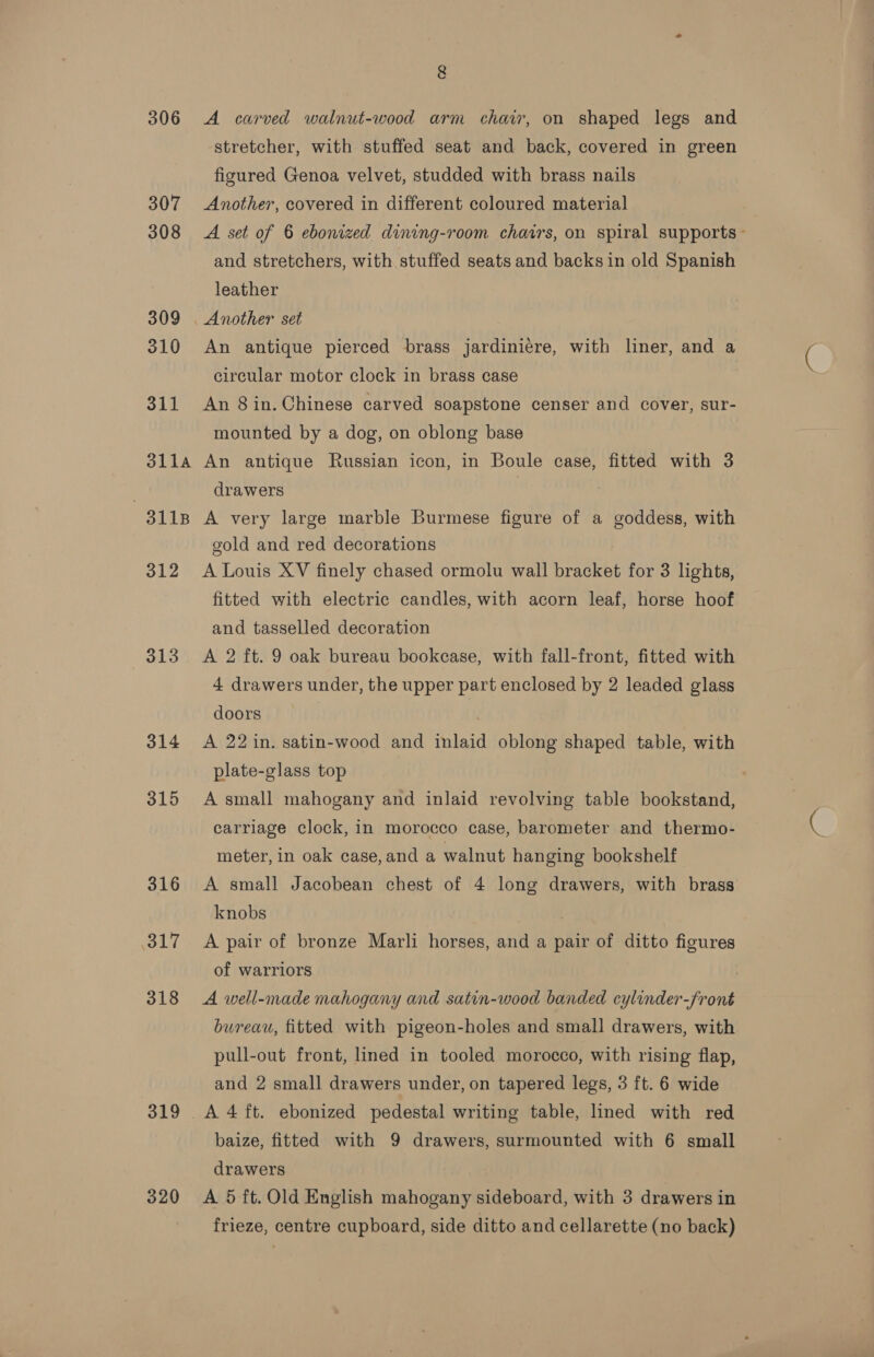 306 307 308 309 310 311 311A 3118 312 313 314 315 316 iol7 318 319 320 g A carved walnut-wood arm chair, on shaped legs and stretcher, with stuffed seat and back, covered in green figured Genoa velvet, studded with brass nails Another, covered in different coloured material A set of 6 ebonized dining-room chairs, on spiral supports - and stretchers, with stuffed seats and backs in old Spanish leather An antique pierced brass jardiniere, with liner, and a circular motor clock in brass case An 8 in. Chinese carved soapstone censer and cover, sur- mounted by a dog, on oblong base An antique Russian icon, in Boule case, fitted with 3 drawers A very large marble Burmese figure of a goddess, with gold and red decorations A Louis XV finely chased ormolu wall bracket for 3 lights, fitted with electric candles, with acorn leaf, horse hoof and tasselled decoration A 2 ft. 9 oak bureau bookcase, with fall-front, fitted with 4 drawers under, the upper part enclosed by 2 leaded glass doors | | A 22 in. satin-wood and inlaid oblong shaped table, with plate-glass top A small mahogany and inlaid revolving table bookstand, carriage clock, in morocco case, barometer and thermo- meter, in oak case,and a walnut hanging bookshelf A small Jacobean chest of 4 long drawers, with brass knobs A pair of bronze Marli horses, and a pair of ditto figures of warriors A well-made mahogany and satin-wood banded cylinder-front bureau, fitted with pigeon-holes and small drawers, with pull-out front, lined in tooled morocco, with rising flap, and 2 small drawers under, on tapered legs, 3 ft. 6 wide baize, fitted with 9 drawers, surmounted with 6 small drawers A 5 ft. Old English mahogany sideboard, with 3 drawers in frieze, centre cupboard, side ditto and cellarette (no back)