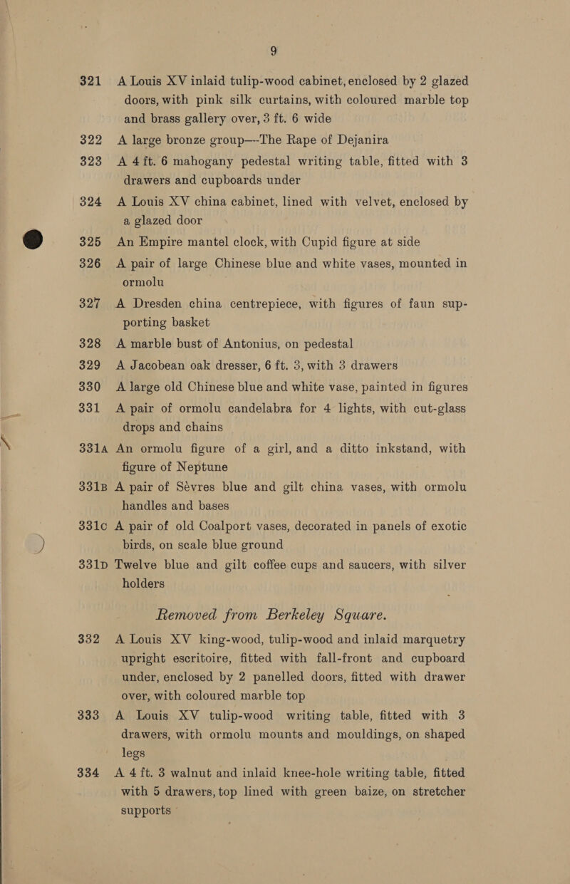  9 321 A Louis XV inlaid tulip-wood cabinet, enclosed by 2 glazed doors, with pink silk curtains, with coloured marble top and brass gallery over, 3 ft. 6 wide 322 A large bronze group—--The Rape of Dejanira 323 A 4ft. 6 mahogany pedestal writing table, fitted with 3 drawers and cupboards under ) 324 A Louis XV china cabinet, lined with velvet, enclosed by a glazed door 325 An Empire mantel clock, with Cupid figure at side ormolu 327 A Dresden china centrepiece, with figures of faun sup- porting basket 328 A marble bust of Antonius, on pedestal 329 <A Jacobean oak dresser, 6 ft. 3, with 3 drawers 330 A large old Chinese blue and white vase, painted in figures 331 A pair of ormolu candelabra for 4 lights, with cut-glass drops and chains 3314 An ormolu figure of a girl, and a ditto inkstand, with figure of Neptune | 331B A pair of Sevres blue and gilt china vases, with ormolu handles and bases 331c A pair of old Coalport vases, decorated in panels of exotic birds, on scale blue ground 331D Twelve blue and gilt coffee cups and saucers, with silver holders Removed from Berkeley Square. 332 A Louis XV king-wood, tulip-wood and inlaid marquetry upright escritoire, fitted with fall-front and cupboard under, enclosed by 2 panelled doors, fitted with drawer over, with coloured marble top 333 A Louis XV tulip-wood writing table, fitted with 3 drawers, with ormolu mounts and mouldings, on shaped legs 334 A 4 ft. 3 walnut and inlaid knee-hole writing table, fitted with 5 drawers, top lined with green baize, on stretcher supports ©