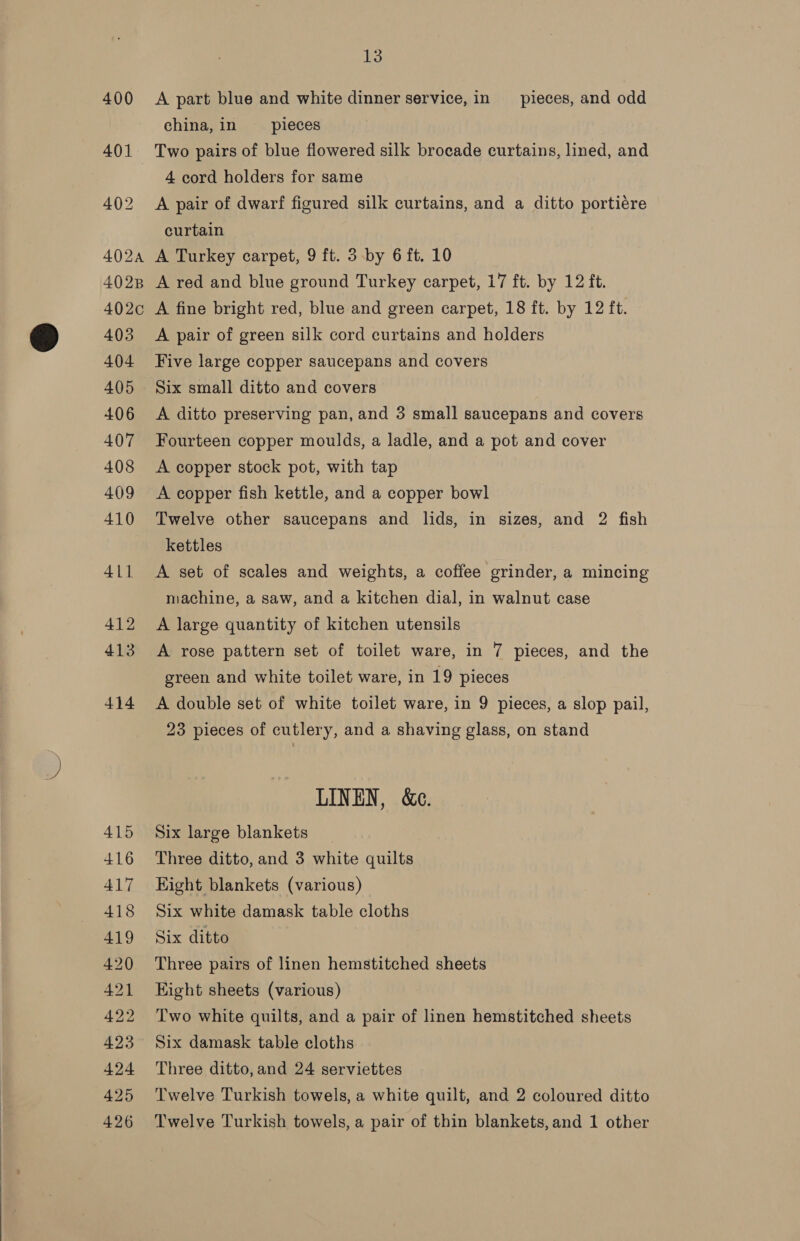  13 400 A part blue and white dinner service, in _ pieces, and odd china, in pieces 401 Two pairs of blue flowered silk brocade curtains, lined, and 4 cord holders for same 402 A pair of dwarf figured silk curtains, and a ditto portiére curtain 4028 A red and blue ground Turkey carpet, 17 ft. by 12 ft. 402c A fine bright red, blue and green carpet, 18 ft. by 12 ft. 404 Five large copper saucepans and covers 405 Six small ditto and covers 406 <A ditto preserving pan, and 3 small saucepans and covers 407 Fourteen copper moulds, a ladle, and a pot and cover 408 A copper stock pot, with tap 409 A copper fish kettle, and a copper bowl 410 Twelve other saucepans and lids, in sizes, and 2 fish kettles 411 A set of scales and weights, a coffee grinder, a mincing machine, a saw, and a kitchen dial, in walnut case 412 A large quantity of kitchen utensils 413 A rose pattern set of toilet ware, in 7 pieces, and the green and white toilet ware, in 19 pieces 414 A double set of white toilet ware, in 9 pieces, a slop pail, 23 pieces of cutlery, and a shaving glass, on stand LINEN, &amp;e. 415 Six large blankets _ 416 Three ditto, and 3 white quilts 417 Hight blankets (various) 418 Six white damask table cloths 419 Six ditto 420 Three pairs of linen hemstitched sheets 421 Eight sheets (various) 422 Two white quilts, and a pair of linen hemstitched sheets 423 Six damask table cloths 424 Three ditto,and 24 serviettes 425 ‘Twelve Turkish towels, a white quilt, and 2 coloured ditto 426 Twelve Turkish towels, a pair of thin blankets,and 1 other