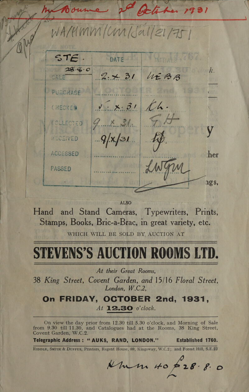   oI IN TRE NAINA i ae Mala arte ji ae eed ne   ACCESSED rt PASSED   ALSO Hand and Stand Cameras, Typewriters, Prints, Stamps, Books, Bric-a-Brac, in great variety, ete. WHICH. WILL BE SOLD BY, AUCTION AT STEVENS’S AUCTION ROOMS LTD. At their Great Rooms, 38 King Street, Covent Garden, and 15/16 Floral Street, London, W.C.2, On FRIDAY, OCTOBER 2nd, 1931, At 12.30 o'clock. On view the day prior from 12.30 till 5.30 o’clock, and Morning of Sale from 9.30 till 11.30, and Catalogues had at the Rooms, 38 King Street, Covent Garden, W.C.2. Telegraphic Address : ‘“‘AUKS, RAND, LONDON.’’ Established 1760. RippieE, Smita &amp; Durrus, Printers, Regent House, 89, Kingsway, W.C.2; and Forest Hill, $.E.23 Mtn “o 28° fo 