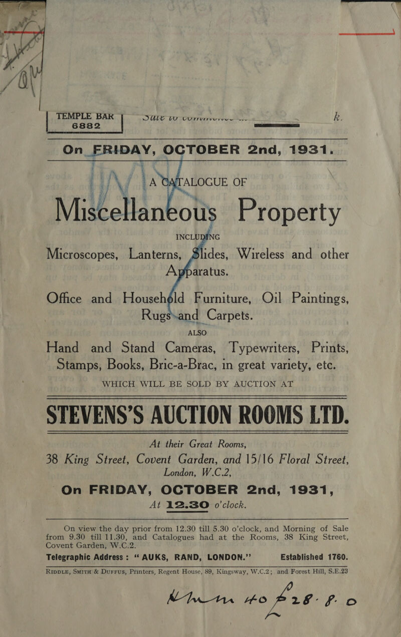   TEMPLE BAR DULG VO CUTrernmercs. ~~ k, 6882 On_FRIDAY, OCTOBER 2nd, 1931.       Microscopes, Lanterns, Office and Househéld Furniture, Oil Paintings, ALSO Hand and Stand Cameras, Typewriters, Prints, Stamps, Books, Bric-a-Brac, in great variety, etc. WHICH, WILL BE SOLD BY AUCTION AT STEVENS’S AUCTION ROOMS LTD. At their Great Rooms, 38 King Street, Covent Garden, and 15/16 Floral Street, London, W.C.2, On FRIDAY, OCTOBER 2nd, 1931, At 12.30 o'clock. On view the day prior from 12.30 till 5.30 o’clock, and Morning of Sale from 9.30 till 11.30, and Catalogues had at the Rooms, 38 King Street, Covent Garden, W.C.2. Telegraphic Address : ‘‘ AUKS, RAND, LONDON.’’ Established 1760. Ripp.e, Smit &amp; Durrus, Printers, Regent House, 89, Kingsway, W.C.2; and Forest Hill, $.E.23 MI td 40626 f oO