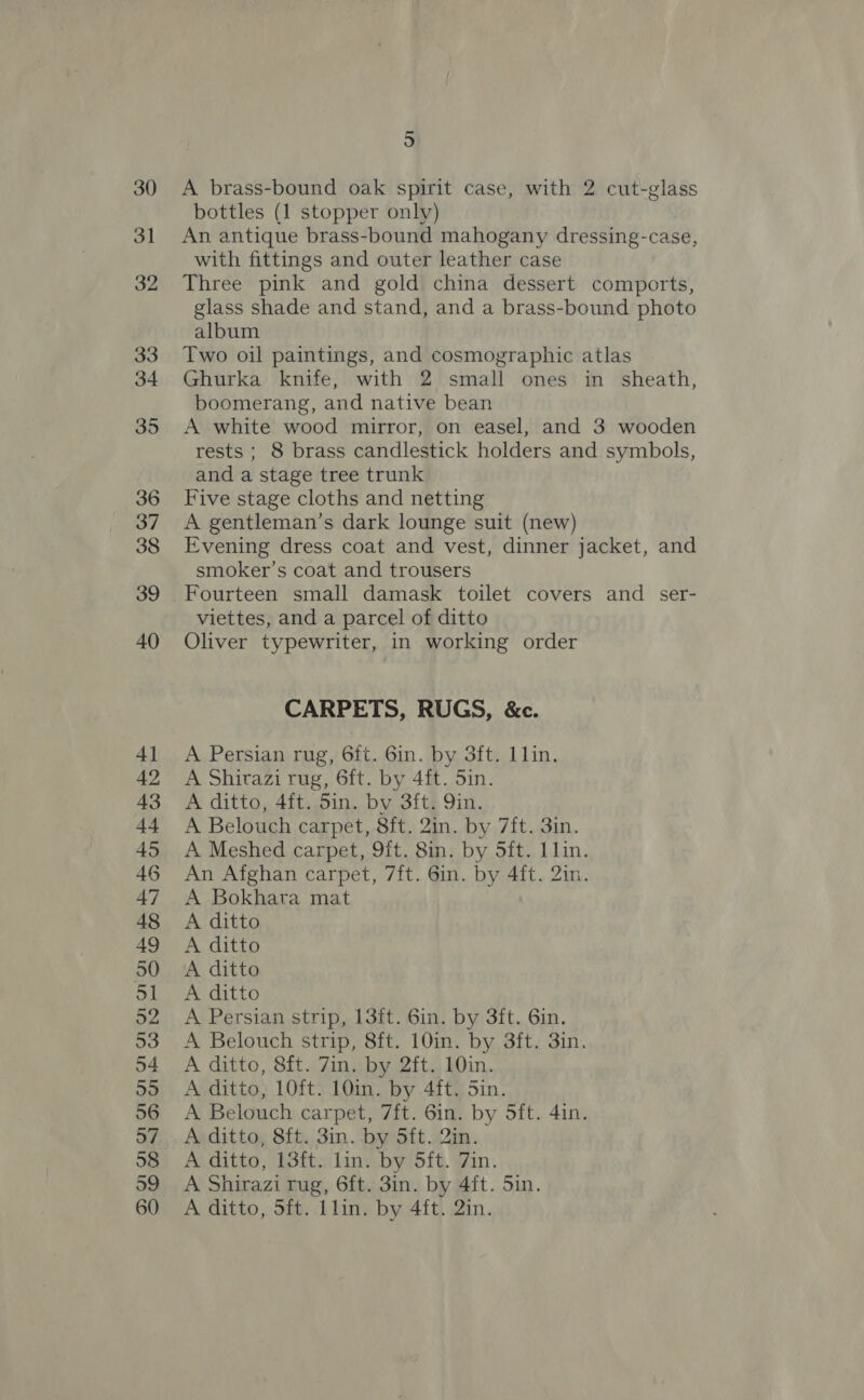 30 31 32 33 34 5 A brass-bound oak spirit case, with 2 cut-glass bottles (1 stopper only) An antique brass-bound mahogany dressing-case, with fittings and outer leather case Three pink and gold china dessert comports, glass shade and stand, and a brass-bound photo album Two oil paintings, and cosmographic atlas Ghurka knife, with 2 small ones in sheath, boomerang, and native bean A white wood mirror, on easel, and 3 wooden rests ; 8 brass candlestick holders and symbols, and a stage tree trunk Five stage cloths and netting A gentleman’s dark lounge suit (new) Evening dress coat and vest, dinner jacket, and smoker's coat and trousers viettes, and a parcel of ditto Oliver typewriter, in working order CARPETS, RUGS, &amp;c. A Persian rug, 6ft. 6in. by 3ft. lin. A Shirazi rug, 6ft. by 4ft. 5in. A ditto, 4ft. Sin. by 3ft. Qin. A Belouch carpet, 8ft. 2in. by 7ft. 3in. A Meshed carpet, 9ft. 8in. by 5ft. 11lin. An Afghan carpet, 7ft. 6in. by 4ft. 2in. A Bokhatra mat A ditto A ditto A ditto A ditto A Persian strip, 13ft. 6in. by 3ft. 6in. A Belouch strip, 8ft. 10in. by 3ft. 3in. A ditto, 8ft. 7in. by 2ft. 10in. A ditto, 10ft. 10in. by 4ft. Sin. A Belouch carpet, 7ft. 6in. by Sft. 4in. A ditto, 8ft. 3in. by 5ft. 2in. A ditto, 13ft. lin. by 5ft. 7in. A Shirazi rug, 6ft. 3in. by 4ft. Sin. A ditto, 5ft. lin. by 4ft. 2in.