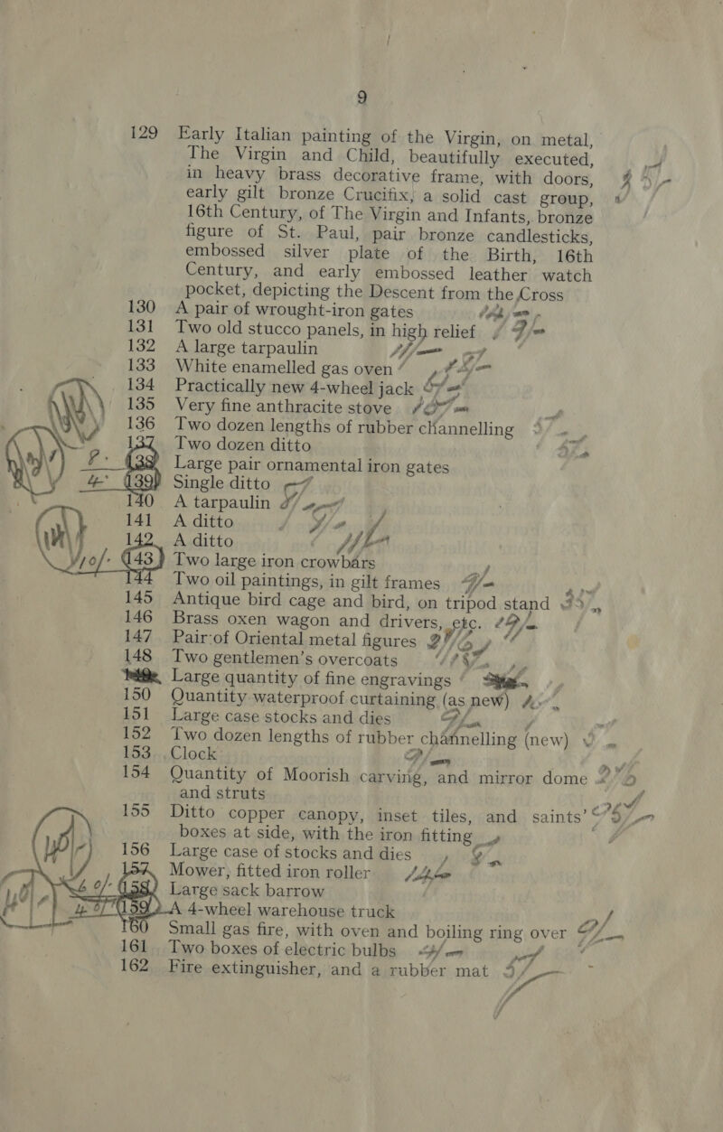 129 Early Italian painting of the Virgin, on metal, The Virgin and Child, beautifully executed, a in heavy brass decorative frame, with doors, i, early gilt bronze Crucifix, a solid cast group, 4 16th Century, of The Virgin and Infants, bronze figure of St. Paul, pair bronze candlesticks, embossed silver plate of the Birth, 16th Century, and early embossed leather watch pocket, depicting the Descent from the Cross +S A pair of wrought-iron gates Heh jam Two old stucco panels, in high relief F jw A large tarpaulin fff ad White enamelled gas oven “ Vz fhm Practically new 4-wheel jack y= Very fine anthracite stove 2g =m Two dozen lengths of rubber channelling Two dozen ditto ra, Large pair ornamental iron gates Single ditto -7 A tarpaulin 27 s¢/ 141 A ditto i jf/e ? Wr 142. Aditto WL ¥jo/ (43) Two large iron crowbars re. 44 Two oil paintings, in gilt frames “j= ae 145 Antique bird cage and bird, on tripod stand 146 Brass oxen wagon and drivers, pit: CB /m 147 Pair-of Oriental metal figures 2! a ge 148 Two gentlemen’s overcoats GIY ope Pai@e, Large quantity of fine engravings We 150 Quantity waterproof curtaining (asmew) Ar”, 151 Large case stocks and dies oy  a 152 Two dozen lengths of rubber channelling (new) 153 ..,Clock P/ an ne 154 Quantity of Moorish carving, and mirror dome 2.” and struts fi 155 Ditto copper canopy, inset tiles, and saints’ - S on boxes at side, with the iron fitting » a, 156 Large case of stocks and dies po§ Mower, fitted iron roller jie Large sack barrow 4-wheel warehouse truck roy Small gas fire, with oven and boiling ring over $7/_. os  161 Two boxes of electric bulbs 4/«= pol 162 Fire extinguisher, and a rubber mat 3 po ff f ~