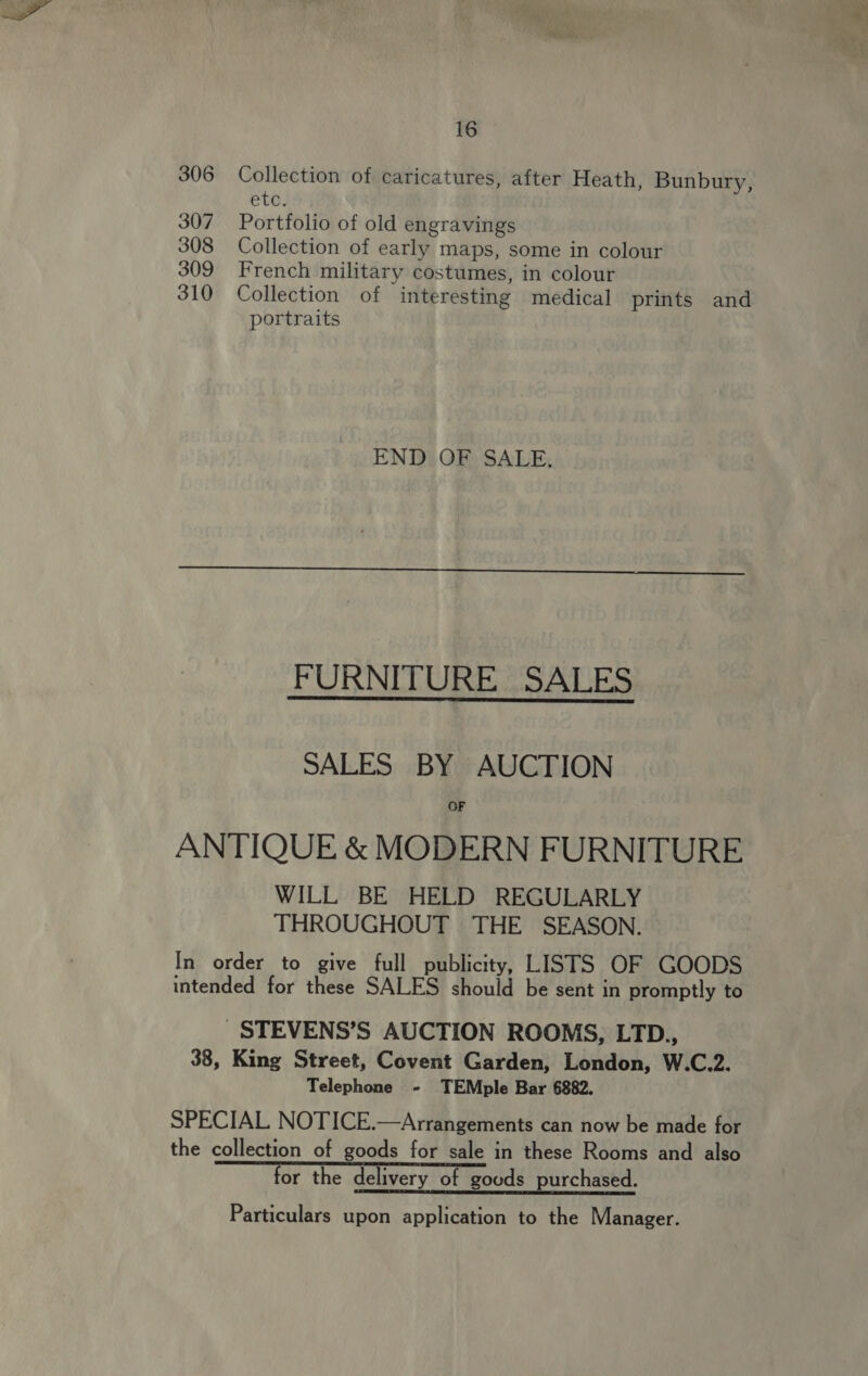 306 Collection of caricatures, after Heath, Bunbury, eto: 307 Portfolio of old engravings 308 Collection of early maps, some in colour 309 French military costumes, in colour 310 Collection of interesting medical prints and portraits END OF SALE,  FURNITURE SALES SALES BY AUCTION OF ANTIQUE &amp; MODERN FURNITURE WILL BE HELD REGULARLY THROUGHOUT THE SEASON. In order to give full publicity, LISTS OF GOODS intended for these SALES should be sent in promptly to _STEVENS’S AUCTION ROOMS, LTD., 38, King Street, Covent Garden, London, W.C.2. Telephone - TEMple Bar 6882. SPECIAL NOTICE.—Arrangements can now be made for the collection of goods for sale in these Rooms and also for the delivery of goods purchased. Particulars upon application to the Manager. “)