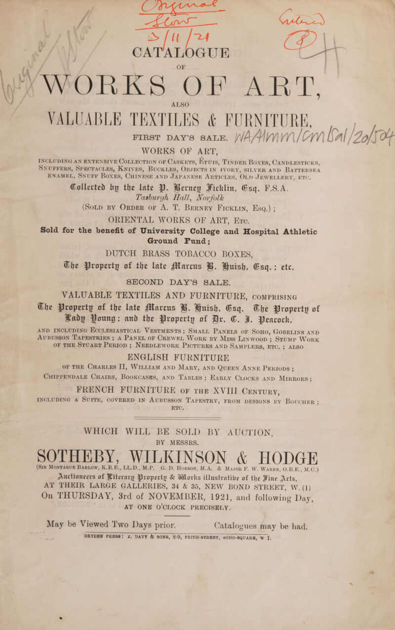 —_ en } Su [2 Tt Za li v/\\\ CATALOGUE E ee VWORKS OF rey 1, ALSO VALUABLE TEXTILES &amp; FURNITURE, | WORKS OF ART, INCLUDING AN EXTENSIVE COLLECTION OF CASKETS, Erurs, TINDER Boxes, CANDLESTICKS, SNUFFERS, SPECTACLES, Knrves, Buckuxs, OpsKcrs IN IVORY, SILVER AND BaATTERSEA ENAMEL, SNUFF Boxes, CHINESE AND JAPANESE ARTICLES, OL D JEWELLERY, ETC. Gollected by the late P. Berney Ficklin, Esq. F.S.A. Tasburgh Hall, Norfolk (Sotp BY OrpER or A. T. Berney Fickiiy, Esq.) ; ORIENTAL WORKS OF ART, Eve. Sold for the benefit of University College and Hospital Athletic Ground Fund; DUTCH BRASS. TOBACCO BOXES, Ghe Property of the late Marcus B. Huish, Esq. ; ete. | SECOND DAY’S SALE. VALUABLE TEXTILES AND FURNITURE, comprisine Che Property of the late Marcus B. Huish, Gsq. Whe Property of Lady Young; and the Property of Dr. G. J. Peacock, AND INCLUDING ECCLESIASTICAL VESTMENTS; SMALL PANELS OF SoHo, GOBELINS AND AUBUSSON TAPESTRIES ; A PANEL OF CREWEL Work sy Miss Linw oop ; Stume Work OF THE STUART PERIOD ; NEEDLEWORK PICTURES AND SAMPLERS, ETC. ; ALSO ENGLISH FURNITURE OF THE CHARLES II, W1LLIAM AND Mary, AND QuEEN ANNE PERIODS : CHIPPENDALE CHAIRS, BooKCASES, AND TABLES; EARLY Crocks AND MIRRORS : FRENCH FURNITURE or tue XVIII Century, INCLUDING A SUITE, COVERED IN AUBUSSON TAPESTRY, FROM DESIGNS BY BoucuHeERr ; ETC.   WHICH WILL BE SOLD BY AUCTION, BY MESSRS. SOTHEBY, WILKINSON &amp; HODGE (Sir MontTaaur Bartow, K.B.E., LL.D., M.P. G. D. Hopson, M.A. &amp; Mason F. W. WarRrk, O.B.E., M.C.) Auctioneers of Literary Property &amp; Works illustrative of the Fine Arts, AT THEIR LARGE GALLERIES, 34 &amp; 35, NEW BOND STREET, W. (1) On THURSDAY, 3rd of NOVEMBER, 1921, and following Day, AT ONE O'CLOCK PRECISELY.  May be Viewed Two Days prior. Catalogues may be had. DRYDEN I PRESS: J, DAVY &amp; SONS, 8-9, FRITH-STREET, SOHO-SQUARE, W ‘1  — wt