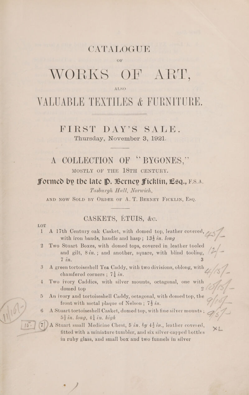 Cr 6 CATALOGUE OF IESE DS olen Ache ALSO  Hine tl DAY s SALE. Thursday, November 3, 1921. A COLLECTION OF “ BYGONES,” MOSTLY OF THE I8TH CENTURY. Tasburgh Hall, Norwich, CASKETS, ETUIS, &amp;c. with iron bands, handle and hasp; 134 in. long dae Two Stuart Boxes, with domed tops, covered in leather tooled ,, and gilt, 87n.; and another, square, with blind tooling, Ca (aie 3 A green tortoiseshell Tea Caddy, with two divisions, oblong, waive: chamfered corners ; 74 én. 7 T'wo ivory Caddies, with silver mounts, octagonal, one with domed top An ivory and tortoiseshell Caddy, octagonal, with domed top, the . / front with metal plaque of Nelson ; 74 @n. 7 A Stuart tortoiseshell Casket, domed top, with fine silver mounts ; 9” ddin. long, 44 in. high ie ce hae »* L. fitted with a miniature tumbler, and six silver-capped Lottles in ruby glass, and small box and two funnels in silver