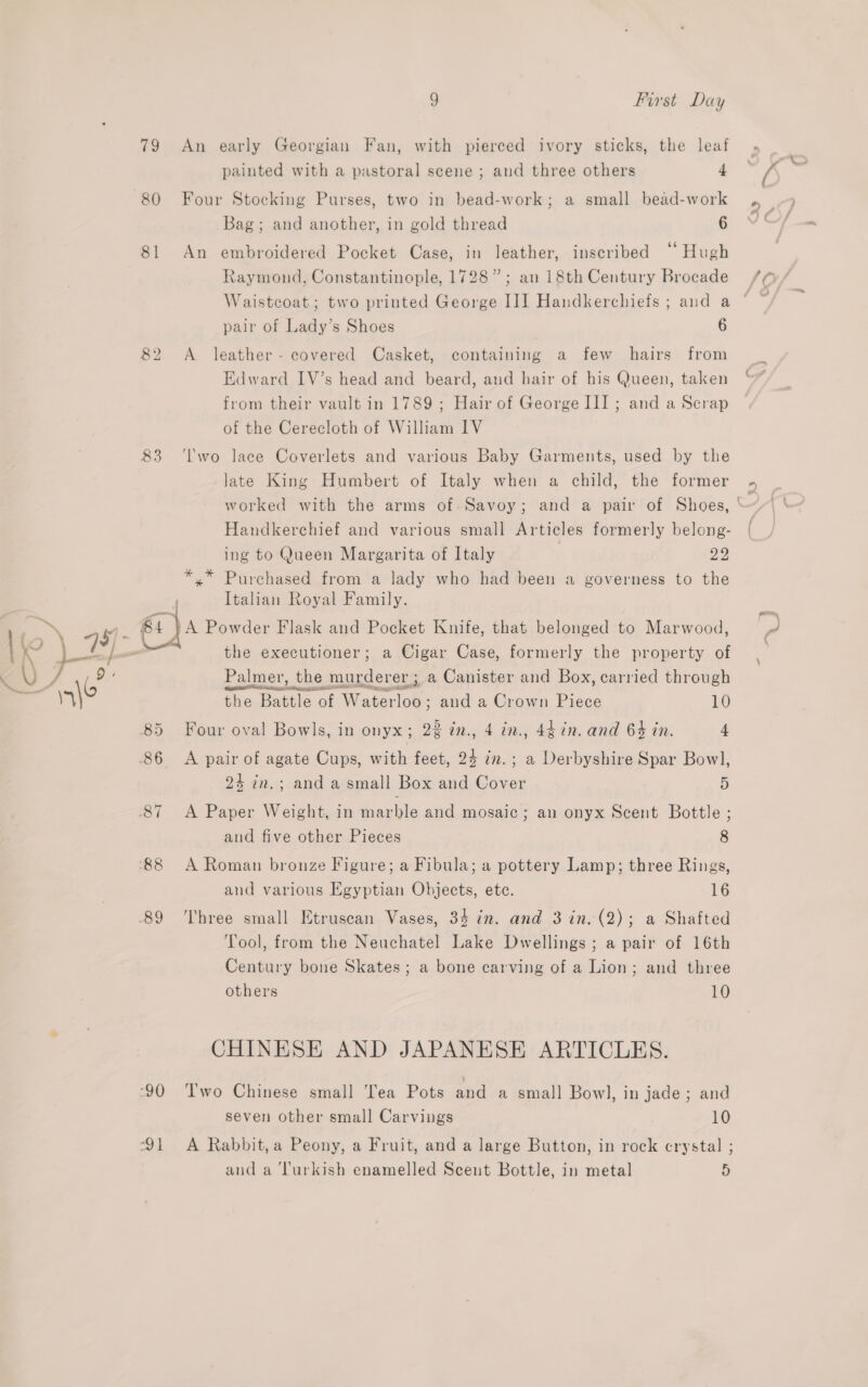 79 An early Georgian Fan, with pierced ivory sticks, the leaf painted with a pastoral scene ; and three others 4 80 Four Stocking Purses, two in bead-work; a small bead-work Bag; and another, in gold thread 6 81 An embroidered Pocket Case, in leather, inscribed ‘‘ Hugh Raymond, Constantinople, 1728”; an 18th Century Brocade Waistcoat; two printed George II] Handkerchiefs ; and a ° pair of Lady’s Shoes 6 82 &lt;A leather - covered Casket, containing a few hairs from Edward IV’s head and beard, and hair of his Queen, taken from their vault in 1789 ; Hair of George III ; and a Scrap of the Cerecloth of William IV 83 ‘lwo lace Coverlets and various Baby Garments, used by the late King Humbert of Italy when a child, the former - worked with the arms of Savoy; and a pair of Shoes, ‘ Handkerchief and various small Articles formerly belong- | ing to Queen Margarita of Italy : Jy *,* Purchased from a lady who had been a governess to the Italian Royal Family. 84 }A Powder Flask and Pocket Knife, that belonged to Marwood, the executioner; a Cigar Case, formerly the property of Palmer, the murderer ; a Canister and Box, carried through the Battle of Waterloo; aud a Crown Piece 10 24 in.; and a small Box and Cover 5 and five other Pieces 8 and various Egyptian Objects, ete. 16 Tool, from the Neuchatel Lake Dwellings ; a pair of 16th Century bone Skates; a bone carving of a Lion; and three others 10 CHINESE AND JAPANESE ARTICLES. seven other small Carvings 10