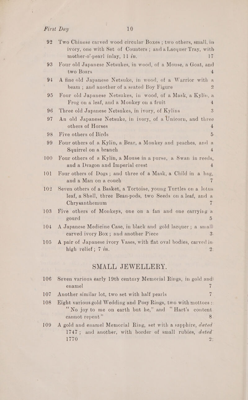 92 93 94 95 106 107 108 109 T'wo Chinese carved wood circular Boxes ; two others, small, in ivory, one with Set of Counters ; anda Lacquer Tray, with mother-o’-pearl inlay, 11 an. 17 Four old Japanese Netsukes, in wood, of a Mouse, a Goat, and two Boars 4 A fine old Japanese Netsuke, in wood, of a Warrior with a beam ; and another of a seated Boy Figure C Four old Japanese Netsukes, in wood, of a Mask, a Kylin, a Frog on a leaf, and a Monkey on a fruit 4 Three old Japanese Netsukes, in ivory, of Kylins 3. An old Japanese Netsuke, in ivory, of a Unicorn, and three others of Horses 4 Five others of Birds 5 Four others of a Kylin, a Bear, a Monkey and peaches, and a Squirrel on a branch 4 Four others of a Kylin, a Mouse in a purse, a Swan in reeds, and a Dragon and Imperial crest 4 Four others of Dogs; and three of a Mask, a Child in a bag, and a Man on a couch if Seven others of a Basket, a Tortoise, young Turtles on a lotus: leaf, a Shell, three Bean-pods, two Seeds on a leaf, and a Chrysanthemum ie Five others of Monkeys, one on a fan and one carrying a gourd 5 A Japanese Medicine Case, in black and gold lacquer; a small carved ivory Box; and another Piece Ss A pair of Japanese ivory Vases, with flat oval bodies, carved in high relief; 7 27. Ds SMALL JEWELLERY. Seven various early 19th century Memorial Rings, in gold andi enamel 7 Another similar lot, two set with half pearls re Hight various gold Wedding and Posy Rings, two with mottoes : “No joy to me on earth but he,” and “Hart’s content cannot repent” 8 A gold and enamel Memorial Ring, set with a sapphire, dated 1747; and another, with border of small rubies, dated” 1770 2: