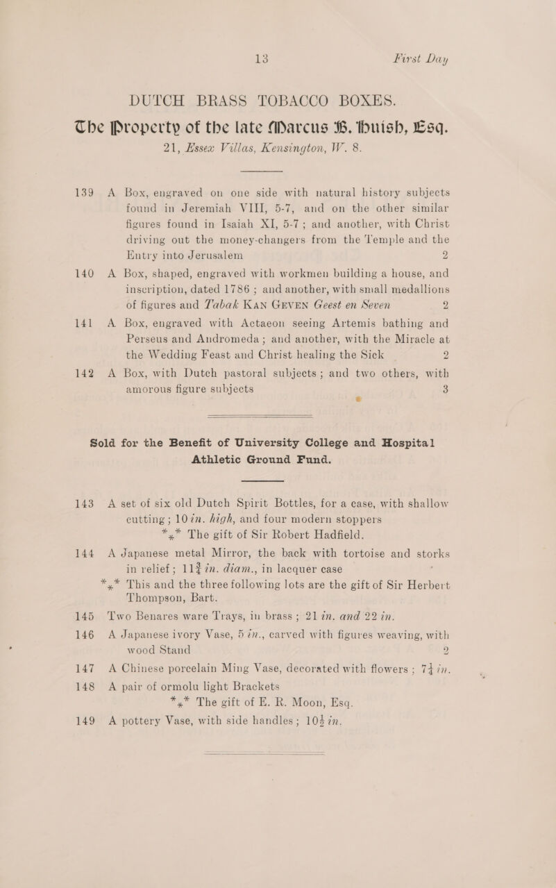 DUTCH BRASS TOBACCO BOXES. The Property of the late Marcus B. huish, Esq. 21, Hssex Villas, Kensington, W. 8. 139 &lt;A Box, engraved on one side with natural history subjects found in Jeremiah VIII, 5-7, and on the other similar figures found in Isaiah XI, 5-7; and another, with Christ driving out the money-changers from the Temple and the Kntry into Jerusalem 2 140 A Box, shaped, engraved with workmen building a house, and | inscription, dated 1786 ; and another, with small medallions of figures and Tabak rae GEVEN Greest en Seven 9 141 &lt;A Box, engraved with Actaeon seeing Artemis bathing and Perseus and Andromeda; and another, with the Miracle at the Wedding Feast and Christ healing the Sick — 2 142 &lt;A Box, with Dutch pastoral subjects; and two others, with amorous figure subjects 3 e   Sold for the Benefit of University College and Hospital Athletic Ground Fund. 143. A set of six old Dutch Spirit Bottles, for a case, with shallow cutting ; 107. high, and four modern stoppers *.* The gift of Sir Robert Hadfield. 144 A Japanese metal Mirror, the back with tortoise and cide in relief; 11#2n. déam., in lacquer case ca ialaes (WT fod the three Meas lots are the gift of Sir Herbert Thompson, Bart. 145 Two Benares ware Trays, in brass ; 21 22. and 22 in. 146 A Japanese ivory Vase, 57n., carved with figures weaving, with wood Stand 2 147 A Chinese porcelain Ming Vase, decorated with flowers ; 7477. 148 A pair of ormolu light Brackets *,* The gift of E. R. Moon, Esq. 149 A pottery Vase, with side handles; 104 ¢n. 