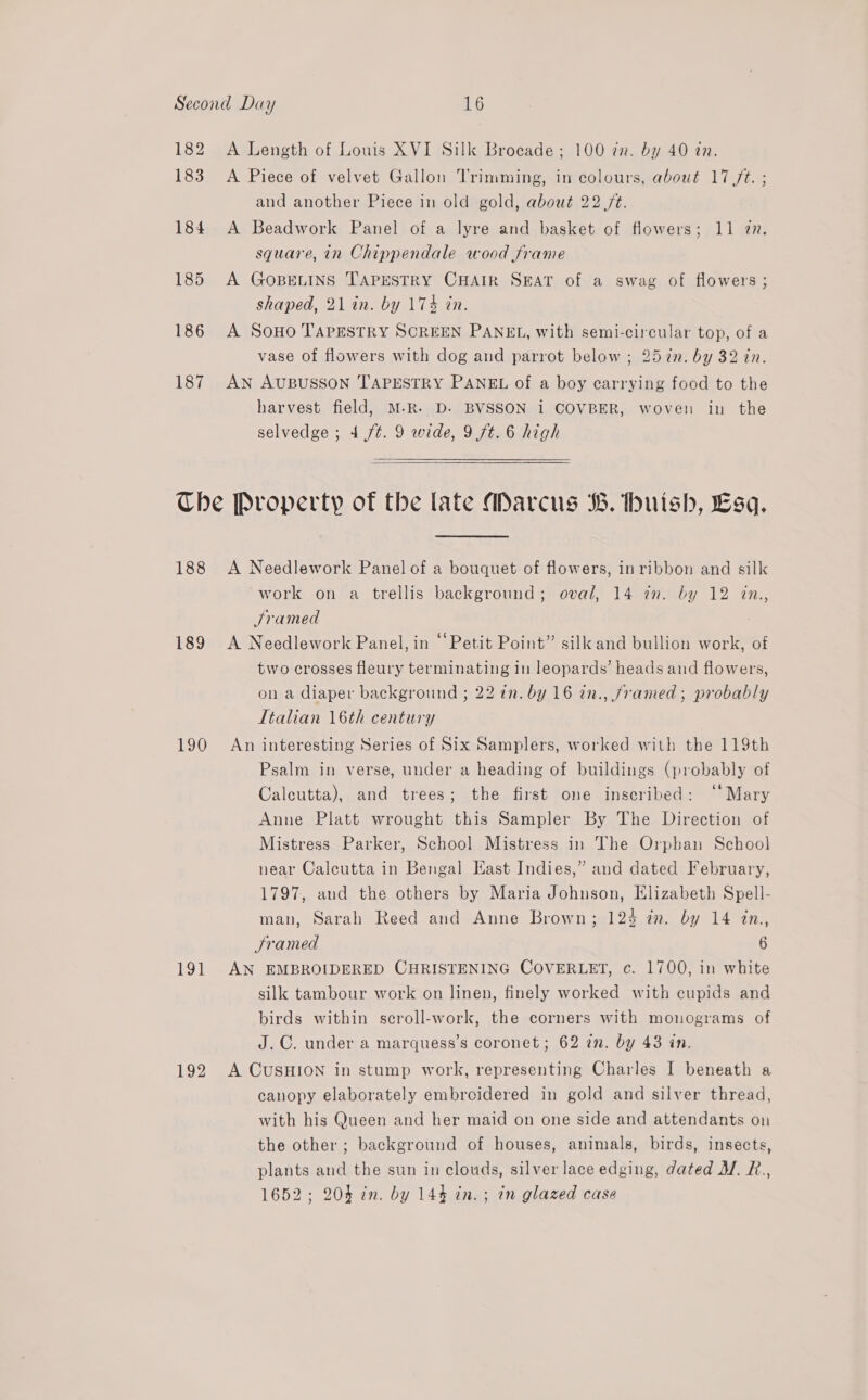 182 183 184 185 186 187 A Length of Louis XVI Silk Brocade ; 100 tn. by 40 tn. A Piece of velvet Gallon Trimming, in colours, about 17 /t. ; and another Piece in old gold, about 22 /t. A Beadwork Panel of a lyre and basket of flowers; 11 7m. square, in Chippendale wood frame A GOBELINS TAPESTRY CHAIR SEAT of a swag of flowers ; shaped, 21 in. by 174 tn. A SOHO TAPESTRY SCREEN PANEL, with semi-circular top, of a vase of flowers with dog and parrot below ; 257n. by 32 in. AN AUBUSSON TAPESTRY PANEL of a boy carrying food to the harvest field, M-R. D. BVSSON i COVBER, woven in the selvedge ; 4 ft. 9 wide, 9 7t. 6 high 188 189 190 19} 192 A Needlework Panel of a bouquet of flowers, inribbon and silk work on a trellis background; oval, 14 in. by 12 in., Jramed A Needlework Panel, in ‘Petit Point” silk and bullion work, of two crosses fleury terminating in leopards’ heads and flowers, on a diaper background ; 22 in. by 16 2n., framed; probably Ttalian 16th century An interesting Series of Six Samplers, worked with the 119th Psalm in verse, under a heading of buildings (probably of Calcutta), and trees; the first one inscribed: ‘‘ Mary Anne Platt wrought this Sampler By The Direction of Mistress Parker, School Mistress in The Orphan School near Calcutta in Bengal East Indies,” and dated February, 1797, and the others by Maria Johnson, Elizabeth Spell- man, Sarah Reed and Anne Brown; 124 in. by 14 in, Sramed 6 AN EMBROIDERED CHRISTENING COVERLET, c. 1700, in white silk tambour work on linen, finely worked with cupids and birds within scroll-work, the corners with monograms of J.C. under a marquess’s coronet; 62 in. by 43 in. A CUSHION in stump work, representing Charles I beneath a canopy elaborately embroidered in gold and silver thread, with his Queen and her maid on one side and attendants on the other ; background of houses, animals, birds, insects, plants and the sun in clouds, silver lace edging, dated M. R., 1652; 204 in. by 14% in. ; in glazed case