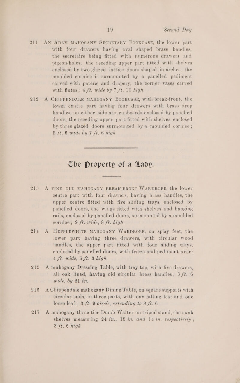 211 215 216 19 Second Day AN ADAM MAHOGANY SECRETARY BOOKCASE, the lower part with four drawers having oval shaped brass handles, the secretaire being fitted with numerous drawers and pigeon-holes, the receding upper part fitted with shelves enclosed by two glazed lattice doors shaped in arches, the moulded cornice is surmounted by a panelled pediment carved with patere and drapery, the corner vases carved with flutes; 4 /¢. wide by 7/t. 10 high A CHIPPENDALE MAHOGANY BOOKCASE, with break-front, the lower centre part having four drawers with brass drop handles, on either side are cupboards enclosed by panelled doors, the receding upper part fitted with shelves, enclosed by three glazed doors surmounted by a moulded cornice ; 5 ft. 6 wide by 7 ft. 6 high   The Property of a Laov. A FINE OLD MAHOGANY BREAK-FRONT WARDROBK, the lower centre part with four drawers, having brass handles, the upper centre fitted with five sliding trays, enclosed by panelled doors, the wings fitted with shelves and hanging rails, enclosed by panelled doors, surmounted by a moulded cornice; 9 ft. wide, 8 ft. high A HEPPLEWHITE MAHOGANY WARDROBE, on splay feet, the lower part having three drawers, with circular wood handles, the upper part fitted with four sliding trays, enclosed by panelled doors, with frieze and pediment over ; 4 ft. wide, 6 ft. 3 high A mahogany Dressing Table, with tray top, with five drawers, all oak lined, having old circular brass handles; 3 /¢. 6 wide, by 21 in. A Chippendale mahogany Dining l'able, on square supports with circular ends, in three parts, with one falling leaf and one loose leaf; 3 ft. 9 circle, extending to 8 ft. 6 A mahogany three-tier Dumb Waiter on tripod stand, the sunk shelves measuring 24 77., 18am. and 14 in. respectively ;