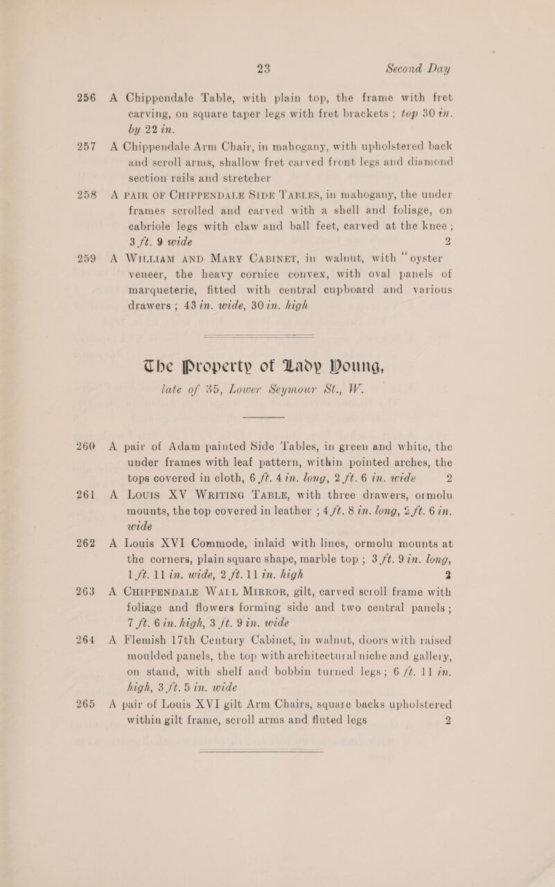 256 257 259 261 262 263 264 23 Second Day A Chippendale Table, with plain top, the frame with fret carving, on square taper legs with fret brackets ; top 30 1n. by 22 in. A Chippendale Arm Chair, in mahogany, with upholstered back and scroll arms, shallow fret carved front legs and diamond section rails and stretcher A PAIR OF CHIPPENDALE SIDE TABLES, in mahogany, the under frames scrolled and carved with a shell and foliage, on cabriole legs with claw and ball feet, carved at the knee ; 3 /t. 9 wide 2 A WitiiaAmM AND Mary CaBiINET, in walnut, with “ oyster veneer, the heavy cornice convex, with oval panels of marqueterie, fitted with central cupboard and _ various drawers ; 437n. wide, 30in. high   The Property of Lady Doung, late of 35, Lower Seymour St., W. A pair of Adam painted Side ‘Tables, in green and white, the under frames with leaf pattern, within pointed arches, the tops covered in cloth, 6 /¢. 477. long, 2 /t. 6 in. wide 2 A Louis XV WRITING TABLE, with three drawers, ormolu mounts, the top covered in leather ; 4,/¢. 8 2n. long, &amp;./t. 6 in. wide A Louis XVI Commode, inlaid with lines, ormolu mounts at the corners, plain square shape, marble top ; 3,/¢. 9in. long, 1 ft. ll in. wide, 2 ft. 1lin. high 2 A CHIPPENDALE WALL MIRROR, gilt, carved scroll frame with foliage and flowers forming side and two central panels ; 7 ft. 6in. high, 3 ft. 9in. wide A Flemish 17th Century Cabinet, in walnut, doors with raised moulded panels, the top with architectural niche and gallery, on stand, with shelf and bobbin turned legs; 6 /¢. 11 Zn. high, 3. ft.5 in. wide A pair of Louis XVI gilt Arm Chairs, square backs upholstered within gilt frame, scroll arms and fluted legs 2