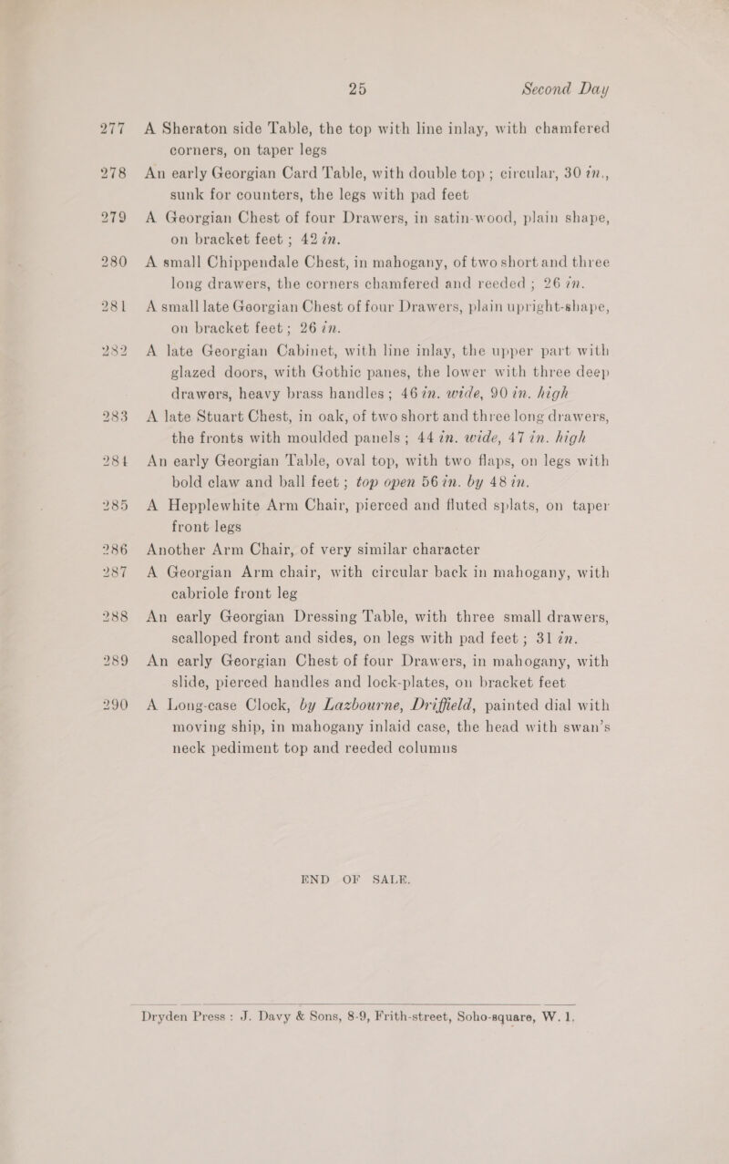 283 A Sheraton side Table, the top with line inlay, with chamfered corners, on taper legs An early Georgian Card Table, with double top ; circular, 30 77., sunk for counters, the legs with pad feet A Georgian Chest of four Drawers, in satin-wood, plain shape, on bracket feet ; 42 7. A small Chippendale Chest, in mahogany, of two short and three long drawers, the corners chamfered and reeded ; 26 7n. A small late Georgian Chest of four Drawers, plain upright-shape, on bracket feet; 26 in. A late Georgian Cabinet, with line inlay, the upper part with glazed doors, with Gothic panes, the lower with three deep drawers, heavy brass handles; 467. wide, 90 in. high A late Stuart Chest, in oak, of two short and three long drawers, the fronts with moulded panels; 44 in. wide, 47 in. high An early Georgian Table, oval top, with two flaps, on legs with bold claw and ball feet ; top open 567n. by 48 in. A Hepplewhite Arm Chair, pierced and fluted splats, on taper front legs Another Arm Chair, of very similar character A Georgian Arm chair, with circular back in mahogany, with cabriole front leg An early Georgian Dressing Table, with three small drawers, scalloped front and sides, on legs with pad feet ; 31 zn. An early Georgian Chest of four Drawers, in mahogany, with slide, pierced handles and lock-plates, on bracket feet A Long-case Clock, by Lazbourne, Driffield, painted dial with moving ship, in mahogany inlaid case, the head with swan’s neck pediment top and reeded columns END OF SALE. 