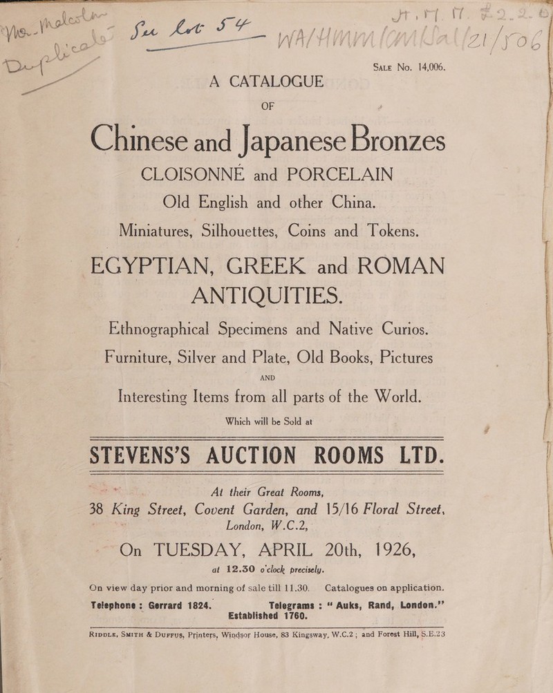  ay ft a ee fA SALIAA: ee 9 j 7 r el y | i | j | ; P iv , a * ’ 1 A CATALOGUE OF Chinese and Japanese Bronzes CLOISONNE and PORCELAIN Old English and other China. Miniatures, Silhouettes, Coins and Tokens. EGYPTIAN, GREEK and ROMAN ANTIQUITIES. Ethnographical Specimens and Native Curios. | Furniture, Silver and Plate, Old Books, Pictures AND Interesting Items from all parts of the World. Which will be Sold at STEVENS’S AUCTION ROOMS LTD. At their Great Rooms, 38 Ki Street, Covent Garden, and 15/16 Floral Street, London, W.C.2, Oe teESOAY, APRIL 20th, | 926, | at 12.30 o'clock precisely. On view day prior and morning of sale till 11.30, Catalogues on application. Telephone : Gerrard 1824. Telegrams ; “ Ps Rand, London.’’ Established 1760. Rippis, SMITH &amp; Durrus, Printers, Windsor House, 83 Kingsway, W.C.2 ; and Forest Hill, S.£.23   rr Se TTT ry si ge