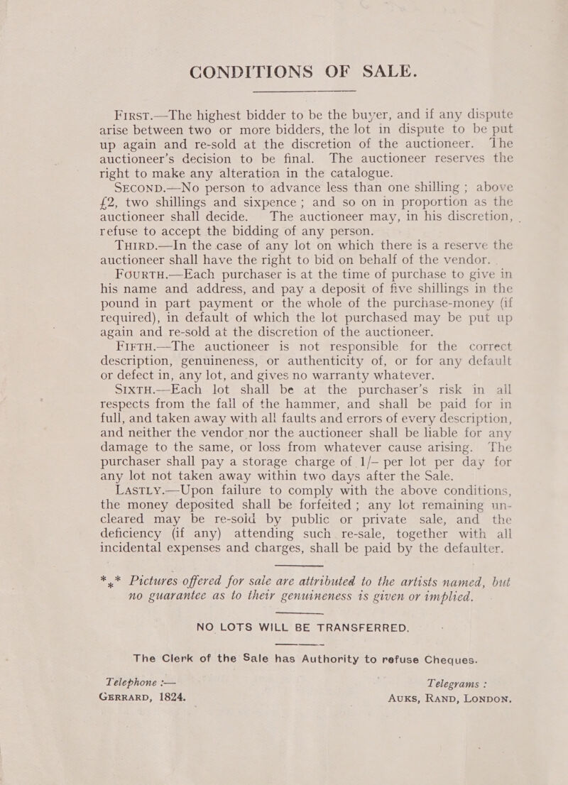 CONDITIONS OF SALE.  First.—The highest bidder to be the buyer, and if any dispute arise between two or more bidders, the lot in dispute to be put up again and re-sold at the discretion of the auctioneer. ‘The auctioneer’s decision to be final. The auctioneer reserves the right to make any alteration in the catalogue. SECOND.—No person to advance less than one shilling ; above £2, two shillings and sixpence; and so on in proportion as the auctioneer shall decide. The auctioneer may, in his discretion, . refuse to accept the bidding of any person. TuHirD.—In the case of any lot on which there is a reserve the auctioneer shall have the right to bid on behalf of the vendor. FourRTH.—Each purchaser is at the time of purchase to give in his name and address, and pay a deposit of five shillings in the pound in part payment or the whole of the purchase-money (if required), in default of which the lot purchased may be put up again and re-sold at the discretion of the auctioneer. FirtH.—The auctioneer is not responsible for the correct description, genuineness, or authenticity of, or for any default or defect in, any lot, and gives no warranty whatever. SIXTH.—Each lot shall be at the purchaser’s risk in all respects from the fall of the hammer, and shall be paid for in full, and taken away with all faults and errors of every description, and neither the vendor nor the auctioneer shall be liable for any damage to the same, or loss from whatever cause arising. The purchaser shall pay a storage charge of 1/— per lot per day for any lot not taken away within two days after the Sale. LastLty.—Upon failure to comply with the above conditions, the money deposited shall be forfeited ; any lot remaining un- cleared may be re-soid by public or private sale, and the deficiency (if any) attending such _ re-sale, together with all incidental expenses and charges, shall be paid by the defaulter. *.* Prctures offered for sale ave attributed to the artists named, but no guarantee as to their genuineness 1s given or implied. NO LOTS WILL BE TRANSFERRED. The Clerk of the Sale has Authority to refuse Cheques.  Telephone :— : Telegrams : GERRARD, 1824. : Auks, RAND, LONDON.