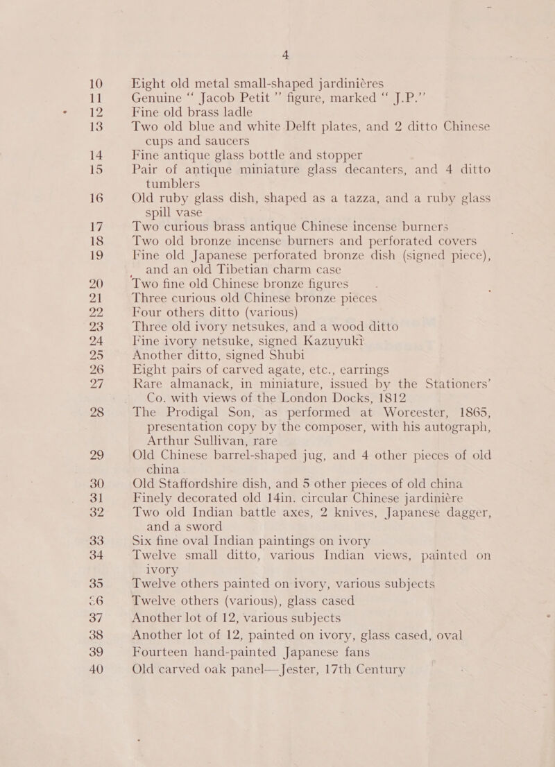 c6 37 4 Eight old metal small-shaped jardiniéres Genuine jjacoberetit” earertnarked «s|ar:= Fine old brass ladle Two old blue and white Delft plates, and 2 ditto Chinese cups and saucers Fine antique glass bottle and stopper Pair of antique miniature glass decanters, and 4 ditto tumblers Old ruby glass dish, shaped as a tazza, and a ruby glass spill vase Two curious brass antique Chinese incense burners Two old bronze incense burners and perforated covers Fine old Japanese perforated bronze dish (signed piece), and an old Tibetian charm case Two fine old Chinese bronze figures Three curious old Chinese bronze pieces Four others ditto (various) Three old ivory netsukes, and a wood ditto Fine ivory netsuke, signed Kazuyuk? Another ditto, signed Shubi Eight pairs of carved agate, etc., earrings Rare almanack, in miniature, issued by the Stationers’ Co. with views of the London Docks, 1812 presentation copy by the composer, with his autograph, Arthur Sullivan, rare Old Chinese barrel-shaped jug, and 4 other pieces of old china . Old Staffordshire dish, and 5 other pieces of old china Finely decorated old 14in. circular Chinese jardiniére Two old Indian battle axes, 2 knives, Japanese dagger, and a sword Six fine oval Indian paintings on ivory Twelve small ditto, various Indian views, painted on ivory Twelve others painted on ivory, various subjects Twelve others (various), glass cased Another lot of 12, various subjects Another lot of 12, painted on ivory, glass cased, oval Fourteen hand-painted Japanese fans Old carved oak panel— Jester, 17th Century 