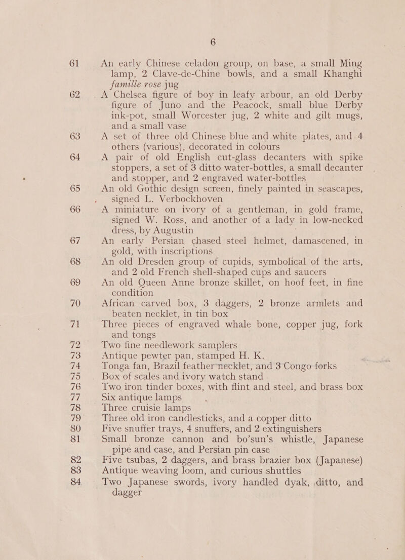 o&gt; bo 63 73 79 6 An early Chinese celadon group, on base, a small Ming lamp, 2 Clave-de-Chine bowls, and a small Khanghi famille rose jug figure of Juno and the Peacock, small blue Derby ink-pot, small Worcester jug, 2 white and gilt mugs, and a small vase A set of three old Chinese blue and white plates, and 4 others (various), decorated in colours A pair of old English cut-glass decanters with spike stoppers, a set of 3 ditto water-bottles, a small decanter and stopper, and 2 engraved water-bottles An old Gothic design screen, finely painted in seascapes, signed L. Verbockhoven A miniature on ivory of a gentleman, in gold frame, signed W. Ross, and another of a lady in low-necked dress, by Augustin An early Persian chased steel helmet, damascened, in gold, with inscriptions An old Dresden group of cupids, symbolical of the arts, and 2 old French shell-shaped cups and saucers An old Queen Anne bronze skillet, on hoof feet, in fine condition African carved box, 3 daggers, 2 bronze armlets and beaten necklet, in tin box Three pieces of engraved whale bone, copper jug, fork and tongs Two fine needlework samplers Antique pewter pan, stamped H. K. Tonga fan, Brazil feathernecklet, and 3 Congo forks Box of scales and ivory watch stand Two iron tinder boxes, with flint and steel, and brass box Six antique lamps Three cruisie lamps Three old iron candlesticks, and a copper ditto Five snuffer trays, 4 snuffers, and 2 extinguishers Small bronze cannon and bo’sun’s whistle, Japanese pipe and case, and Persian pin case Five tsubas, 2 daggers, and brass brazier box (Japanese) Antique weaving loom, and curious shuttles Two Japanese swords, ivory handled dyak, ,ditto, and dagger