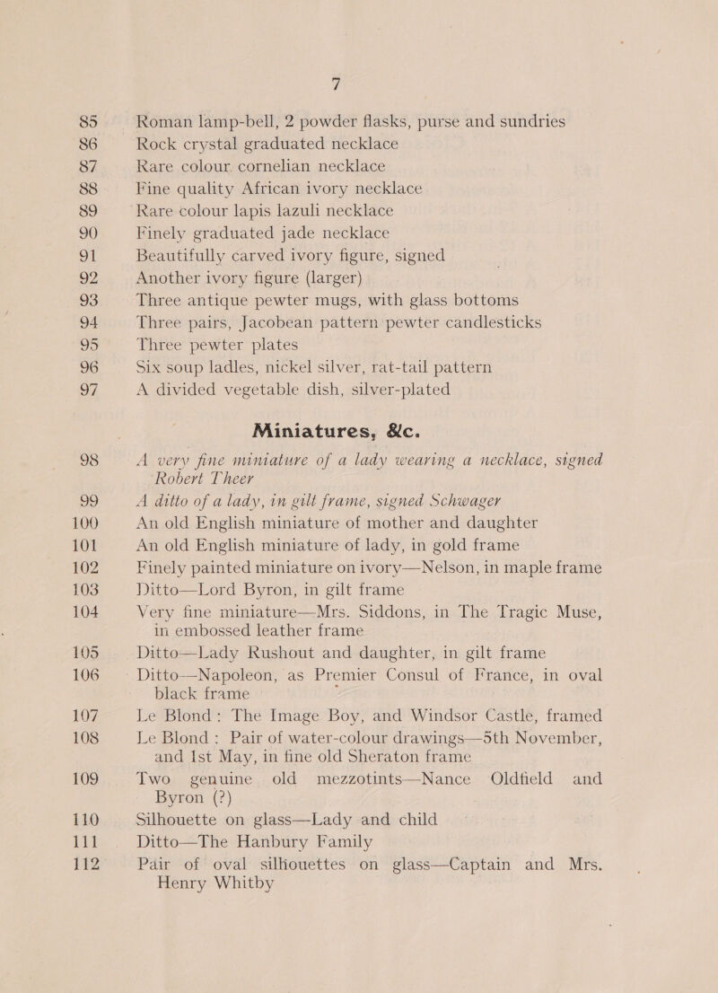 100 101 102 103 104 105 106 107 108 109 iLO bid 112 7 Rock crystal graduated necklace Rare colour. cornelian necklace Fine quality African ivory necklace Rare colour lapis lazuli necklace Finely graduated jade necklace Beautifully carved ivory figure, signed Another ivory figure (larger) Three antique pewter mugs, with glass bottoms Three pairs, Jacobean pattern pewter candlesticks Three pewter plates Six soup ladles, nickel silver, rat-tail pattern A divided vegetable dish, silver-plated Miniatures, &amp;c. A very fine mimature of a lady wearing a necklace, signed Robert [heer A ditto of a lady, im gilt frame, signed Schwager An old English miniature of mother and daughter An old English miniature of lady, in gold frame Finely painted miniature on ivory—Nelson, in maple frame Ditto—Lord Byron, in gilt frame Very fine miniature—Mrs. Siddons, in The Tragic Muse, in embossed leather frame Ditto—Lady Rushout and daughter, in gilt frame  black frame Le Blond: The Image Boy, and Windsor Castle, framed Le Blond: Pair of water-colour drawings—5th November, and Ist May, in fine old Sheraton frame Two genuine old mezzotints—Nance Oldfield and Byron (?) Silhouette on glass—Lady and child Ditto—The Hanbury Family Pair of oval silhouettes on glass—-Captain and Mrs. Henry Whitby