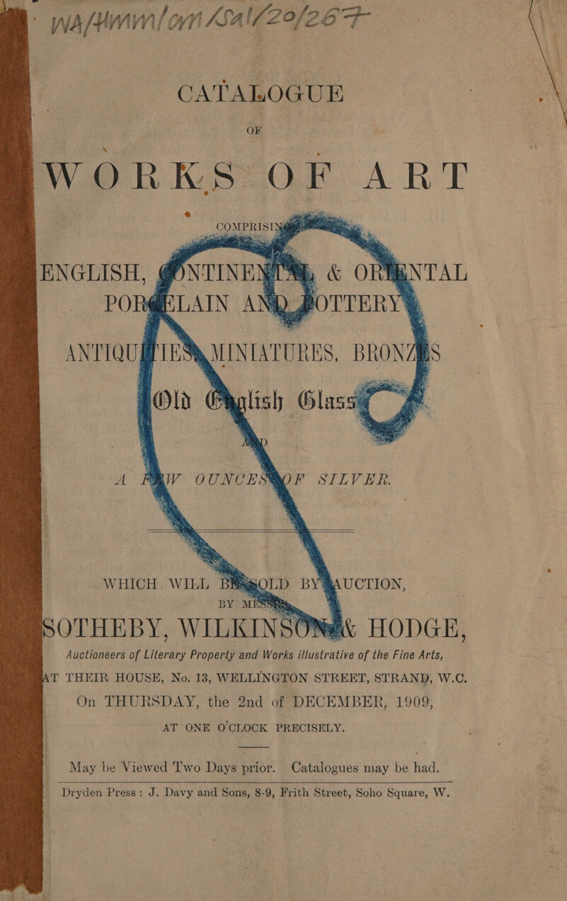 wasn on Lal/20/26 Fr    CATALOGUE OF ates ta ly ART . COMEERIST 0S ae     ENGLISH, uN TAL POR : MN rien uh LAIN AN A. y &amp; ony . POUTERY         ANTIQUAPENQUNIATURES, BRONZpS iy ‘ee Glass @;  A PIV OUNCES@OF SILVER.    WHICH. WILL Bagg AUCTION, BY MEST, | SOTHEBY, WILKINSONs it HODGE, Auctioneers of Literary Property and Works illustrative of the Fine Arts, .T THEIR HOUSE, No. 13, WELLINGTON STREET, STRAND, W.C. On THURSDAY, the 2nd of DECEMBER, 1909; AT ONE O'CLOCK PRECISELY. May be Viewed Two Days prior. Catalogues may be had.  _ Dryden Press: J. Davy and Sons, 8-9, Frith Street, Soho Square, W. 