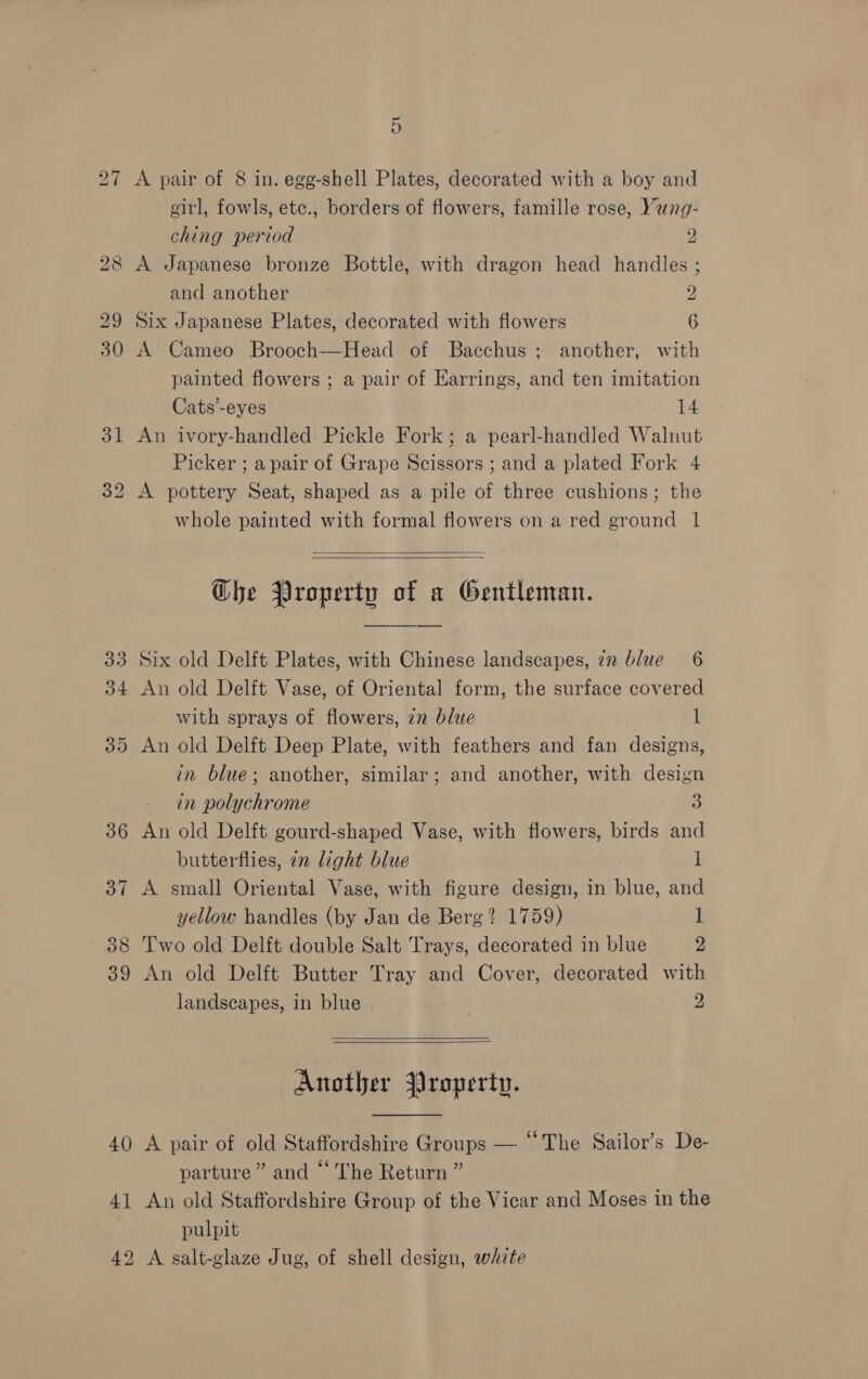 38 40 4] 5 A pair of 8 in. egg-shell Plates, decorated with a boy and eitl, fowls, etc., borders of flowers, famille rose, Yung- ching period 2 A Japanese bronze Bottle, with dragon head handles ; and another 2 Six Japanese Plates, decorated with flowers 6 A Cameo Brooch—Head of Bacchus; another, with painted flowers ; a pair of Earrings, and ten imitation Cats’-eyes 14 An ivory-handled Pickle Fork; a pearl-handled Walnut Picker ; apair of Grape Scissors ; and a plated Fork 4 A pottery Seat, shaped as a pile of three cushions; the whole painted with formal flowers on a red ground 1   Che Property of a Gentleman. Six old Delft Plates, with Chinese landscapes, in blue 6 An old Delft Vase, of Oriental form, the surface covered with sprays of flowers, 72 blue l An old Delft Deep Plate, with feathers and fan designs, in blue; another, similar; and another, with design in polychrome a An old Delft gourd-shaped Vase, with flowers, birds and butterflies, 22 light blue 1 A small Oriental Vase, with figure design, in blue, and yellow handles (by Jan de Berg? 1759) I Two old Delft double Salt Trays, decorated in blue 2 An old Delft Butter Tray and Cover, decorated with landscapes, in blue 2  Another Jroperty.  A pair of old Staffordshire Groups — “The Sailor’s De- parture” and “ The Return ” An old Staffordshire Group of the Vicar and Moses in the pulpit A salt-glaze Jug, of shell design, white