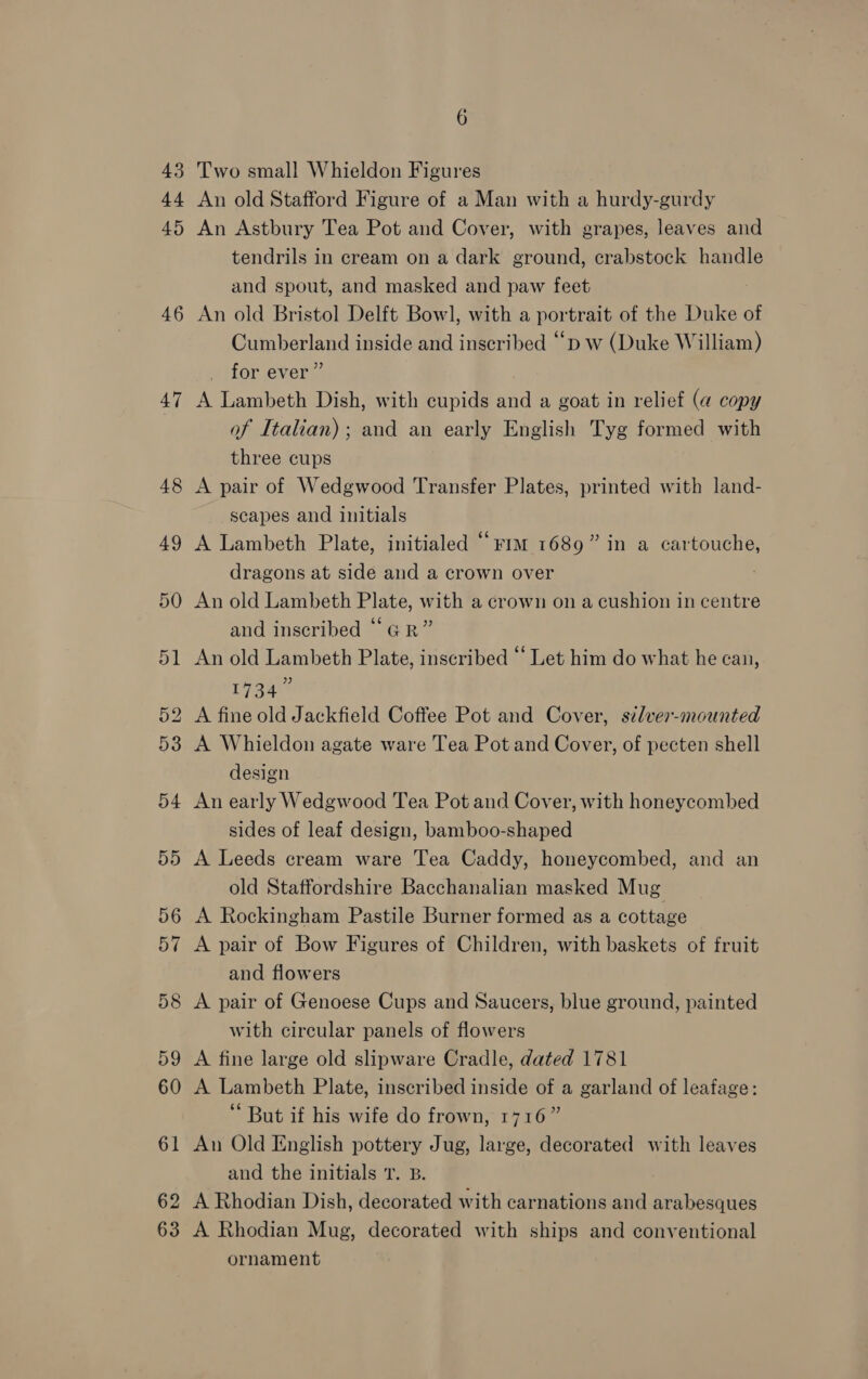 43 44 45 46 47 48 6 Two small Whieldon Figures An old Stafford Figure of a Man with a hurdy-gurdy An Astbury Tea Pot and Cover, with grapes, leaves and tendrils in cream on a dark ground, crabstock handle and spout, and masked and paw feet An old Bristol Delft Bow], with a portrait of the Duke of Cumberland inside and inscribed “bd w (Duke William) for ever” A Lambeth Dish, with cupids and a goat in relief (a copy of Italian) ; and an early English Tyg formed with three cups A pair of Wedgwood Transfer Plates, printed with land- scapes and initials A Lambeth Plate, initialed “riot 1689” in a cartouche, dragons at side and a crown over An old Lambeth Plate, with a crown on a cushion in centre and inscribed “GR” An old Lambeth Plate, inscribed “ Let him do what he can, 1734” A fine old Jackfield Coffee Pot and Cover, silver-mounted A Whieldon agate ware Tea Pot and Cover, of pecten shell design An early Wedgwood Tea Pot and Cover, with honeycombed sides of leaf design, bamboo-shaped A Leeds cream ware Tea Caddy, honeycombed, and an old Staffordshire Bacchanalian masked Mug A Rockingham Pastile Burner formed as a cottage A pair of Bow Figures of Children, with baskets of fruit and flowers A pair of Genoese Cups and Saucers, blue ground, painted with circular panels of flowers A fine large old slipware Cradle, dated 1781 A Lambeth Plate, inscribed inside of a garland of leafage: But if his wife do frown, 1716” An Old English pottery Jug, large, decorated with leaves and the initials T. B. A Rhodian Dish, decorated with carnations and arabesques A Rhodian Mug, decorated with ships and conventional ornament