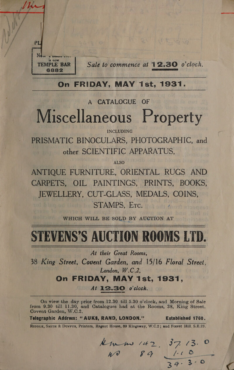 Sale to ee hhiante at 12.30 o'clock.  On FRIDAY, MAY ist, 1931. A CATALOGUE OF Miscellaneous Property : INCLUDING PRISMATIC BINOCULARS, PHOTOGRAPHIC, and other SCIENTIFIC APPARATUS, ALSO ANTIQUE FURNITURE, ORIENTAL RUGS AND CARPETS, OIL PAINTINGS, PRINTS, BOOKS, JEWELLERY, CUT-GLASS, MEDALS, COINS, STAMPS, Etc. WHICH WILL BE SOLD BY AUCTION AT STEVENS’S AUCTION ROOMS LTD. At their Great Rooms, 38 King Street, Covent Garden, and 15/16 Floral Street, London, W.C.2, On FRIDAY, MAY 1st, 1931, At 12.30 o'clock. On view the day prior from 12.30 till 5.30 o’clock, and Morning of Sale from 9.30 till 11.30, and Catalogues had at the Rooms, 38, King Street, Covent Garden, W.C.2. Telegraphic Address: ‘“‘ AUK$, RAND, LONDON.” Established 1760. Va 6G £6 Os. 3 G- 3 - O C