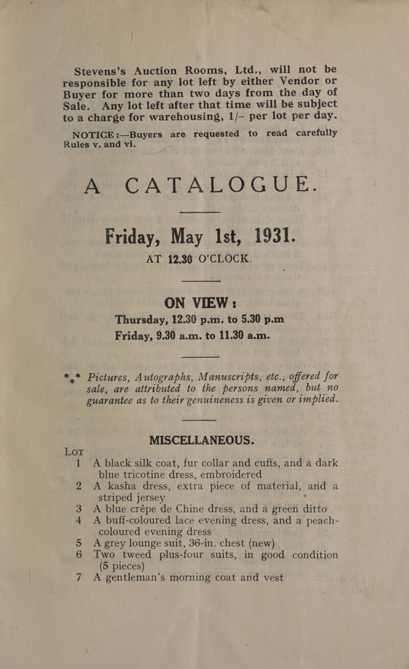 Stevens’s Auction Rooms, Ltd., will not be responsible for any lot left by either Vendor or Buyer for more than two days from the day of Sale. Any lot left after that time will be subject to a charge for warehousing, 1/— per lot per day. NOTICE :—Buyers are requested to read carefully Rules v. and vi. A’ CATALOGUE. Friday, May Ist, 1931. AT 12.80 O'CLOCK. ON VIEW: Thursday, 12.30 p.m. to 5.30 p.m Friday, 9.30 a.m. to 11.30 a.m.  ** Pictures, Autographs, Manuscripts, etc., offered for sale, ave attributed to the persons named, but no guarantee as to their genuineness is given or implied.  MISCELLANEOUS. 1 A black silk coat, fur collar and cuffs, and a dark blue tricotine dress, embroidered A kasha dress, extra piece of material, and a striped jersey A a SR a A blue crépe de Chine dress, and a green ditto A buff-coloured lace evening dress, and a peach- coloured evening dress | A grey lounge suit, 36-in. chest (new) Two tweed plus-four suits, in good condition (5 pieces) A gentleman’s morning coat and vest Ou 4 OO bo NI