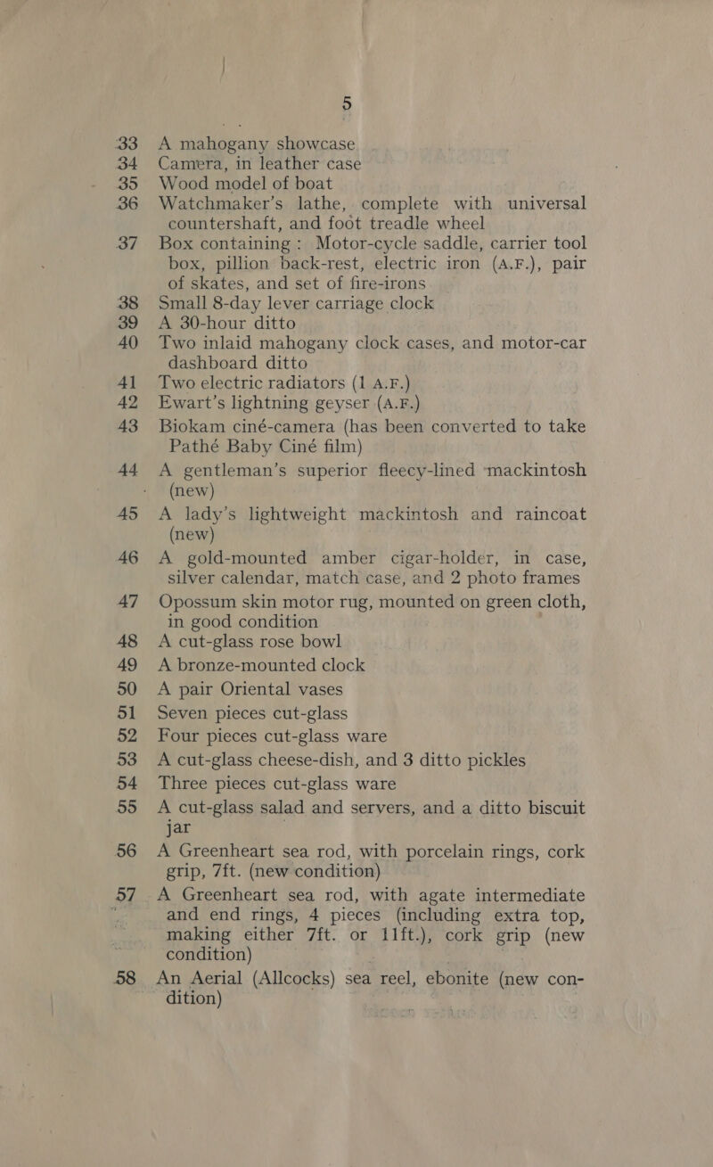 aa3 34 By ty) 36 37 38 39 40 4] A2 43 44 AS 46 47 48 49 50 51 52 53 54 55 56 37 5 A mahogany showcase Camera, in leather case Wood model of boat Watchmaker’s lathe, complete with universal countershaft, and foot treadle wheel Box containing : Motor-cycle saddle, carrier tool box, pillion back-rest, electric iron (A.F.), pair of skates, and set of fire-irons Small 8-day lever carriage clock A 30-hour ditto Two inlaid mahogany clock cases, and motor-car dashboard ditto Two electric radiators (1 A.F.) Ewart’s lightning geyser (A.F.) Biokam ciné-camera (has been converted to take Pathé Baby Ciné film) A gentleman’s superior fleecy-lined *mackintosh (new) A lady’s lightweight mackintosh and raincoat (new) A gold-mounted amber cigar-holder, in case, silver calendar, match case, and 2 photo frames Opossum skin motor rug, mounted on green cloth, in good condition A cut-glass rose bowl A bronze-mounted clock A pair Oriental vases Seven pieces cut-glass Four pieces cut-glass ware A cut-glass cheese-dish, and 3 ditto pickles Three pieces cut-glass ware A cut-glass salad and servers, and a ditto biscuit jar A Greenheart sea rod, with porcelain rings, cork grip, 7ft. (new condition) A Greenheart sea rod, with agate intermediate and end rings, 4 pieces (including extra top, making either 7ft. or 11ft.), cork grip (new condition) ? | An Aerial (Allcocks) sea reel, ebonite (new con- dition) a |