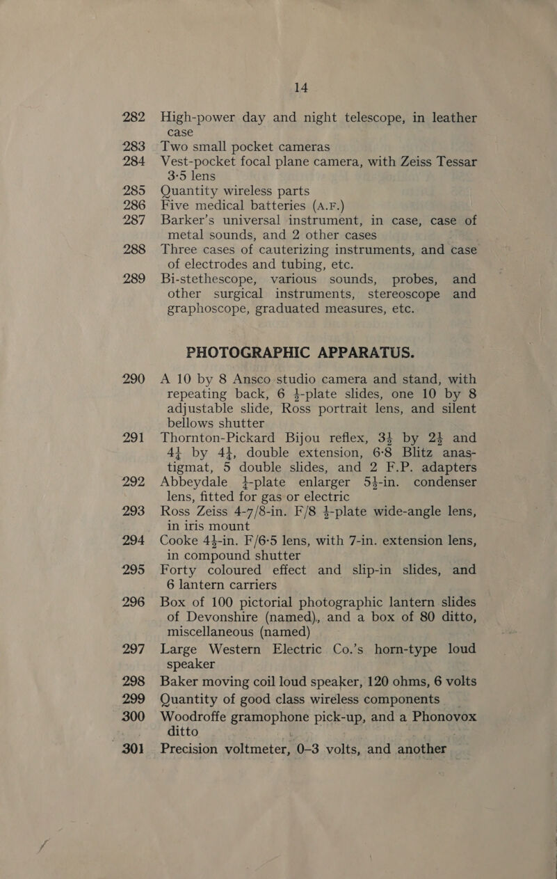 282 283 284 285 286 287 288 289 14 High-power day and night telescope, in leather case Two small pocket cameras Vest-pocket focal plane camera, with Zeiss Tessar 3:5 lens Quantity wireless parts Five medical batteries (A.F.) Barker’s universal instrument, in case, case of metal sounds, and 2 other cases Three cases of cauterizing instruments, and case of electrodes and tubing, etc. Bi-stethescope, various sounds, probes, and other surgical instruments, stereoscope and graphoscope, graduated measures, etc. PHOTOGRAPHIC APPARATUS. A 10 by 8 Ansco studio camera and stand, with repeating back, 6 4-plate slides, one 10 by 8 adjustable slide, Ross portrait lens, and silent bellows shutter Thornton-Pickard Bijou reflex, 34 by 2% and 4+ by 44, double extension, 6-8 Blitz anas- tigmat, 5 double slides, and 2 F.P. adapters Abbeydale. +-plate enlarger 54-in. condenser lens, fitted for gas or electric Ross Zeiss 4-7/8-in. F/8 4-plate wide-angle lens, in iris mount Cooke 44-in. F/6-5 lens, with 7-in. extension lens, in compound shutter Forty coloured effect and slip-in slides, and 6 lantern carriers Box of 100 pictorial photographic lantern slides of Devonshire (named), and a box of 80 ditto, miscellaneous (named) Large Western Electric Co.’s horn-type loud speaker Baker moving coil loud speaker, 120 ohms, 6 volts Quantity of good class wireless components ge rear: gramophone pick-up, and a Phonovox itto ; : , . Precision voltmeter, 0-3 volts, and another