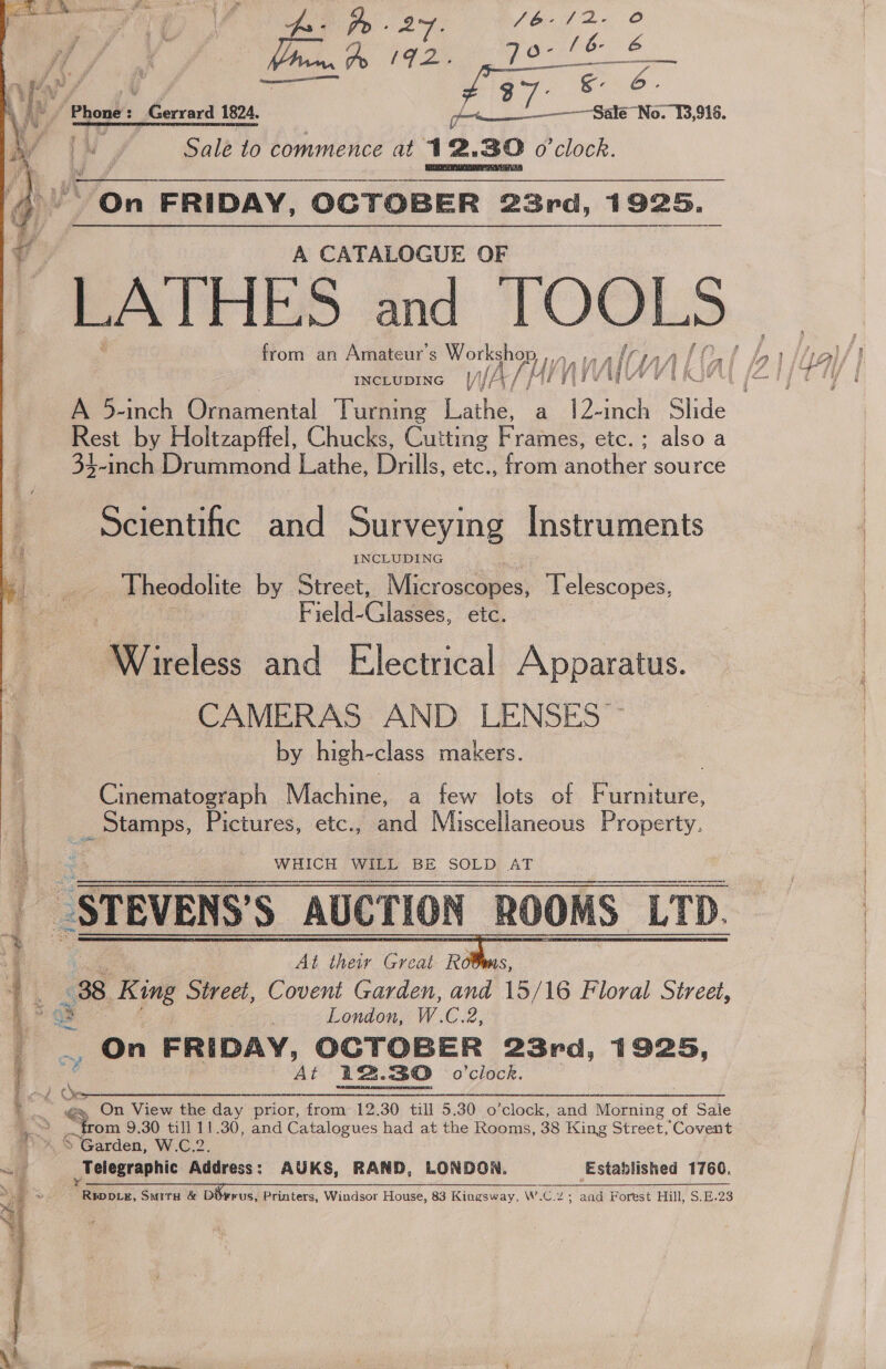  A CATALOGUE OF “LATHES and TOOLS from an Amateur s ATHY - INCLUDING § |/\// Ty Av afl Rest by Holtzapffel, Chucks, Cutting Frames, etc.; also a 33-inch Drummond Lathe, Drills, etc., from another source Scientific and Surveying Instruments INCLUDING Theodolite by Street, Microscaiess ‘Telescopes, Field- Glasets, etc. Wireless and Electrical Apparatus. CAMERAS AND LENSES ~~ by high-class makers. Cinematograph Machine, a few lots of Furniture, _ Stamps, Pictures, etc., and Miscellaneous Property.  ub &lt;3 : WHICH “WHEL BE SOLD; AT _STEVENS’S AUCTION ROOMS LTD. At their Great Rots, 38 King Street, Covent Garden, and 15/ 16 Floral Street, me : London, W.C.2, _ On FRIDAY, OCTOBER 23rd, 1925, At 12.30 o'clock. oo See. POEL eset ate Merc enaaiae 6 On View the day prior, from 12.30 till 5.30 o’clock, and Morning of Sale ; hom 9.30 till 11.30, and Catalogues had at the Rooms, 38 King Street, Covent » SGarden, W.C.2. ri _Telegraphic Address : AUKS, RAND, LONDON. Established 1766. ; 2 eg Suir &amp; | rus, Printers, Windsor House, 83 Kingsway, Wc C.2; and Forest Hill, $.E.23 edited aie RA ae i ay 