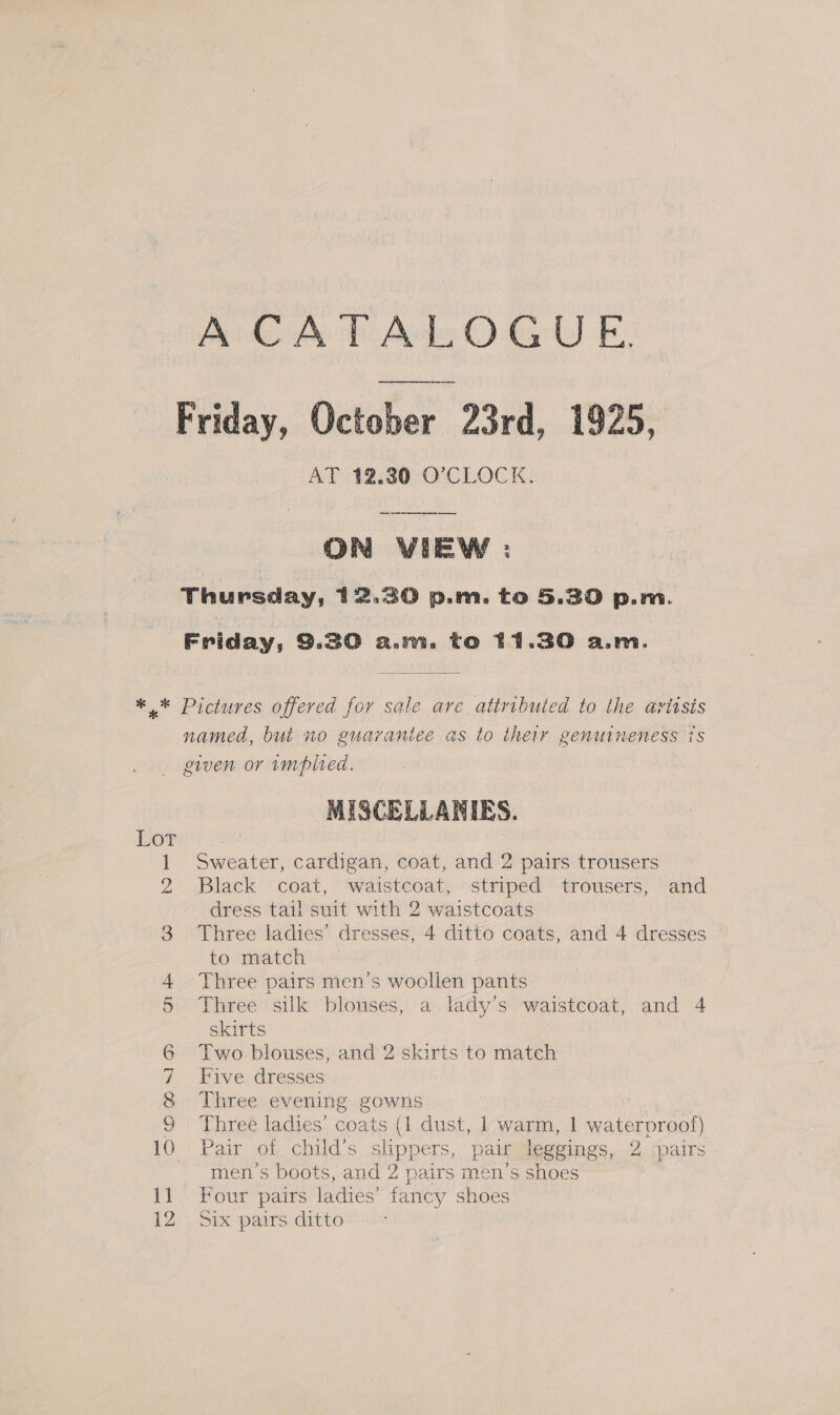 AiCAh Ade OG 5: Friday, October 23rd. 1925, AT 12.30 O'CLOCK. | ON VIEW : Thursday, 12.30 p.m. to 5.30 p.m. Friday, 9.30 a.m. to 11.30 a.m. * * Pictures offered for sale are attributed to the avitsts named, bui no guaraniee as to their genuineness 1s given or implied. MISCELLANIES. Lor 1 Sweater, cardigan, coat, and 2 pairs trousers 2 Black coat, waistcoat, striped trousers, and dress tail suit with 2 waistcoats 3 Three ladies’ dresses, 4 ditto coats, and 4 dresses to match 4 Three pairs men’s woollen pants 5 Three silk ‘blouses, a lady’s waistcoat, and 4 skirts 6 Two blouses, and 2 skirts to match 7 Five dresses 8 Three evening gowns a 9 Three ladies’ coats (1 dust, 1 warm, 1 waterproof) 10 Pair of child’s slippers, pair leggings, 2 pairs men's boots, and 2 pairs men’s shoes 11 Four pairs ladies’ fancy shoes