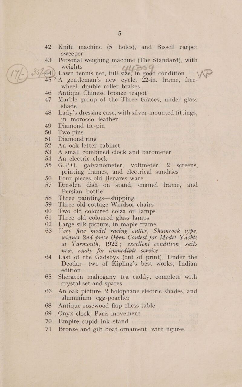 42 43 5 Knife machine (5 holes), and Bissell carpet sweeper Personal weighing nae ae or with weights i 46 47 48 49 50 51 22 53 o4 oye) 56 o7 58 59 60 61 62 63 64 65 66 68 69 70 7ig| wheel, double roller brakes Antique Chinese bronze teapot Marble group of the Three Graces, under glass shade Lady’s dressing case, with silver-mounted fittings, in morocco leather Diamond tie-pin Two pins Diamond ring An oak letter cabinet A small combined clock and barometer An electric clock G.P.O. galvanometer, voltmeter, 2 screens, printing frames, and electrical sundries Four pieces old Benares ware Dresden dish on stand, enamel frame, and Persian bottle Three paintings—shipping Three old cottage Windsor chairs Two old coloured colza oil lamps Three old coloured glass lamps Large silk picture, in maple frame Very fine model racing cutter, Shamrock type, winner 2nd prize Open Contest for Model Yachts at Yarmouth, 1922; excellent condition, sails new, veady for immediate service Last. of the Gadsbys (out of print), Under the Deodar—two of Kipling’s best works, Indian edition Sheraton mahogany tea caddy, complete with crystal set and spares An oak picture, 2 holophane electric shades, and aluminium egg-poacher Antique rosewood flap chess-table Onyx clock, Paris movement Empire cupid ink stand Bronze and gilt boat ornament, with figures