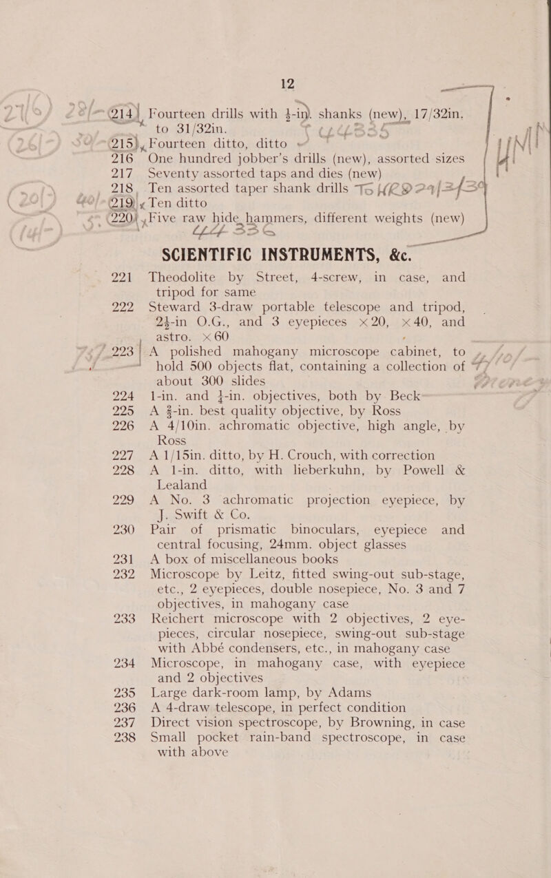 De ae    | @14) Fourteen drills with }-in) Ss Sy pee 17/32in. a tne 31/32in. ’ ae (215}, Fourteen ditto, ditto + 216 “One hundred jobber’ s drills (new), assorted sizes 217 Seventy assorted taps and dies (new) 218, Ten assorted taper shank drills T&gt; (RY 24/= 43° 212)! y Ten ditto . 220), ,Five raw pide hammers, different weights (new) Lf 3 | —, SCIENTIFIC INSTRUMENTS, &amp;c. 221 Theodolite by Street, 4-screw, in case, and tripod for same 222 Steward 3-draw portable telescope and tripod, 24-in O.G., etre: x 60 and..3. eyepieces. x 20,.1« 40, and 224 l-in. and }-in. objectives, both by. Beck 225 A #-in. ect quality objective, by Ross 226 &lt;A 4/10in. achromatic objective, high angle, by Ross 227 A 1/15in. ditto, by H. Crouch, with correction 228 A 1-in. ditto, with lheberkuhn, by Powell &amp; Lealand 229 A No. 3 achromatic projection eyepiece, by awit &amp; Co. 230 Pair of prismatic binoculars, eyepiece and central focusing, 24mm. object glasses 231 A box of miscellaneous books 232 Microscope by Leitz, fitted swing-out sub-stage, etc., 2 eyepieces, double nosepiece, No. 3 and 7 objectives, in mahogany case 233 Reichert microscope with 2 objectives, 2 eye- pieces, circular nosepiece, swing-out sub-stage with Abbé condensers, etc., in mahogany case 234 Microscope, in mahogany case, with eyepiece and 2 objectives 235 Large dark-room lamp, by Adams 236 &lt;A 4-draw telescope, in perfect condition 237 Direct vision spectroscope, by Browning, in case 238 Small pocket rain-band spectroscope, in case about 300 slides with above  Zf- £