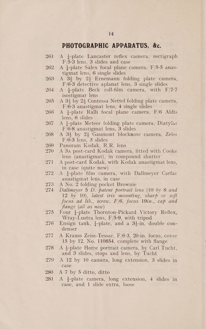 PHOTOGRAPHIC APPARATUS, &amp;c. A 4-plate Lancaster reflex camera, rectigraph F/5-3 lens, 3 slides and case A 4-plate Salex focal plane camera, F/5-5 anas- tigmat lens, 6 single slides A 34 by 24 Ermnemann folding plate camera, F/6-3 detective aplanat lens, 3 single slides A +tplate Beck roll-film camera, with F/7-7 isostigmar lens A 34 by 24 Contessa Nettel folding plate camera, I /6-3 anastigmat lens, 4 single slides A +}-plate Ralli focal plane camera, F/6 Aldis lens, 6 slides A }-plate Meteor folding plate camera, Diatyiar I /6-8 anastigmat lens, 3 slides A 34 by 24 Gaumont blocknote camera, Zeiss F/6-3 lens, 3 slides Panoram Kodak, R.R. lens A 3a post-card Kodak camera, fitted with Cooke lens (anastigmat), in compound shutter A post-card Kodak, with Kodak anastigmat lens, in case (quite new) A +-plate film camera, with Dallmeyer Carfac anastigmat lens, in case A No. 2 folding pocket Brownie Dallmeyer 5 D. patent portrait lens (10 by 8 and 12 by 10), latest tris mounting, sharp oy soft focus ad lib., screw, F/6, focus 191n., cap and flange (all as new) Four }-plate Thornton-Pickard Victory Reflex, Wray-Lustra lens, F/5-9, with tripod Ensign tank, }-plate, and a 34-in. double con- denser A Krauss Zeiss-Tessar, F/6-3, 20-in. focus, cover 15 by 12, No. 110854, complete with flange A 4-plate Home portrait camera, by Carl Tucht, and 3 slides, stops and lens, by Tucht A 12 by 10 camera, long extension, 3 slides in case A 7 by 5 ditto, ditto A 4-plate camera, long extension, 4 slides in case, and 1 slide extra, loose