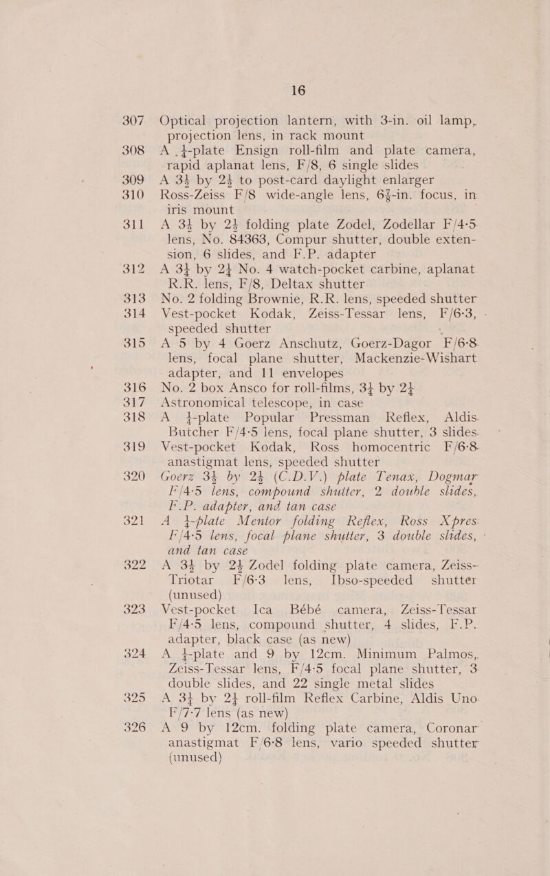 322 323 16 Optical projection lantern, with 3-in. oil lamp, projection lens, in rack mount A .4-plate Ensign roll-film and plate camera, rapid aplanat lens, F/8, 6 single slides Ross-Zeiss F/8 wide-angle lens, 6%-in. focus, in iris mount A 34 by 24 folding plate Zodel, Zodellar F/4-5 lens, No. 84363, Compur shutter, double exten- sion, 6 slides, and F.P. adapter A 34 by 24 No. 4 watch-pocket carbine, aplanat R.R. lens, F/8, Deltax shutter No. 2 folding Brownie, R.R. lens, speeded shutter Vest-pocket Kodak, Zeiss-Tessar lens, [F/6:3, speeded shutter A 5 by 4 Goerz Anschutz, Goerz-Dagor F/6-8. lens, focal plane shutter, Mackenzie-Wishart adapter, and 11 envelopes No. 2 box Ansco for roll-films, 34 by 24 Astronomical telescope, in case A +-plate Popular Pressman Reflex, Aldis. Butcher F/4-5 lens, focal plane shutter, 3 slides. Vest-pocket Kodak, Ross homocentric [/6-8. anastigmat lens, speeded shutter Goerz 35 by 24 (C.D.V.) plate Tenax, Dogmar I’/4-5 lens, compound shutter, 2 double slides, pst? adapter, and tan casé A 4-plate Mentor folding Reflex, Ross X pres: I'/4:5 lens, focal plane shutter, 3 double sides, ° and tan case A 34 by 24 Zodel folding plate camera, Zeiss- Triotar F/6-3 lens, Ibso-speeded shutter (unused) Vest-pocket Ica Bébé camera, Zeiss-Tessar I'/4-5 lens, compound shutter, 4 slides, F.P. ESS black case (as new) A 4-plate and 9 by 12cm. Minimum Palmos,, Zeiss Tessar lens, F/4-5 focal plane shutter, 3 double slides, and 22 single metal slides A 34 by 23 roll-film Reflex Carbine, Aldis Uno: I*/7-7 lens (as new) A 9 by 12cm. folding plate camera, Coronar anastigmat [6-8 lens, vario speeded shutter (unused) |