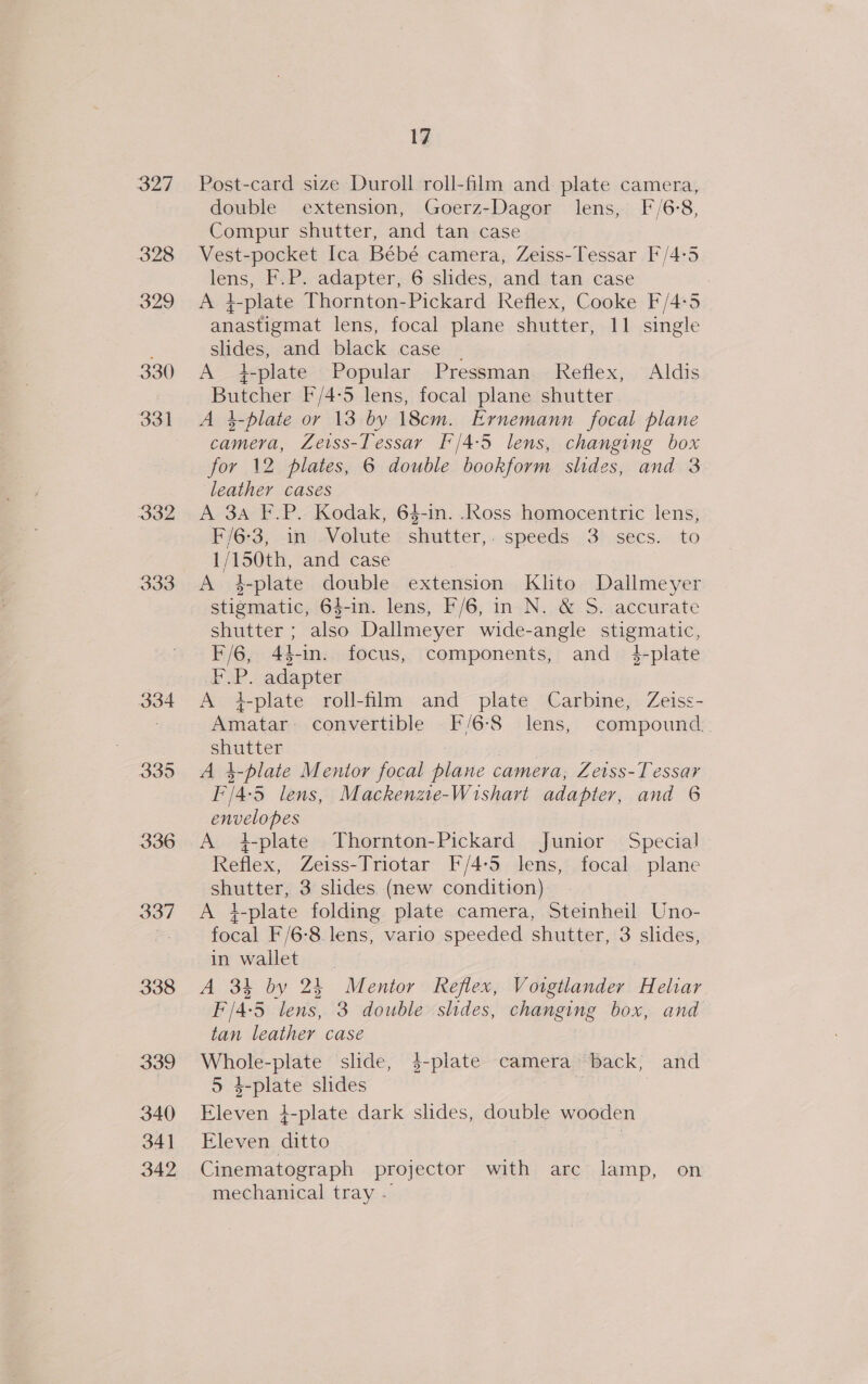 334 335 336 337 338 339 340 34] 342 17 Post-card size Duroll roll-film and plate camera, double extension, Goerz-Dagor lens, F/6:8, Compur shutter, and tan case Vest-pocket Ica Bébé camera, Zeiss-Tessar F'/4:5 lens, F.P. adapter, 6 slides, and tan case : A t+ L-plate Thornton-Pickard Reflex, Cooke F/4-5 anastigmat lens, focal plane shutter, 11 single slides, and black case A }-plate Popular Pressman Reflex, Aldis Butcher F/4-5 lens, focal plane shutter A 4-plate or 13 by 18cm. Ernemann focal plane camera, Zeiss-Tessar F'/4-5 lens, changing box for 12 plates, 6 double bookform shdes, and 3 leather cases A 3A F.P. Kodak, 64-in. .Ross homocentric lens, F/G6-3; in Volute Slaatter, speeds -:3%,secs.. to 1/150th, and case A 4-plate double extension Klito Dallmeyer stigmatic, 64-in. lens, F/6, in N. &amp; S. accurate shutter ; also Dallmeyer wide-angle stigmatic, F/6, 44-in. focus, components, and 4-plate F.P. adapter A +iplate roll-film and plate Carbine, Zeiss- Amatar- convertible F/6-8 lens, compound. ee 4-plate Mentor focal ese camera, Feiss Tessar re lens, Mackenzte-Wishart adapter, and 6 envelopes A iplate Thornton-Pickard Junior Special Reflex, Zeiss-Triotar F/4:5 lens, focal plane shutter, 3 slides (new condition) A +-plate folding plate camera, Steinheil Uno- focal F/6-8 lens, vario speeded shutter, 3 slides, in wallet A 34 by 24 Mentor Reflex, Voigtlander Heliar F/4-5 lens, 3 double slides, changing box, and tan leather case Ae ss -plate slide, $-plate camera back, and 5 4-plate slides Fleven i-plate dark slides, at wooden Eleven ditto Cinematograph projector with arc lamp, on mechanical tray -