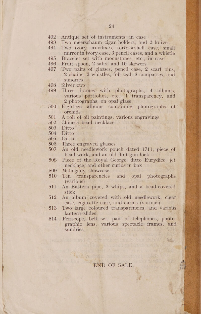 gg ia 492 493 494 495 496 497 498 499 501 502 504 505 506 507 508 509 510 Stl 512 24 Antique set of instruments, in case Two meerschaum cigar holders, and 2 knives Two ivory crucifixes, tortoiseshell case, small mirror in ivory case, 3 pencil cases, and a whistle Bracelet set with moonstones, etc., in case Fruit spoon, 2 salts, and 10 skewers Two pairs of glasses, pencil case, 2 scarf pins, 2 chains, 2 whistles, fob seal, 3 compasses, and ‘sundries © Silver cup © Three frames with photographs, 4 albums, various portfolios, etc., 1 transparency, and 2 photographs, on opal glass Eighteen albums containing popes of © orchids . A roll of oil paintings, various engravings Chinese bead necklace b | Ditto” yee OR ae 2 Se Ditto Ditto Three engraved glasses An old. needlework pouch dated 1711, piece of bead work, and an old flint gun lock Piece of the Royal George, ditto te ome jet necklace, and other curios in box Mahogany showcase Ten toeeteacies and opal hotaeetnie (various) An Eastern pipe, 3 whips, and a bead-covered stick An album covered with old needlework, cigar case, cigarette case, and curios (various) Two large coloured transparencies, and various lantern slides graphic lens, various spectacle frames, and sundries ; ) 2h \ OPS ‘ED OF SALE. 