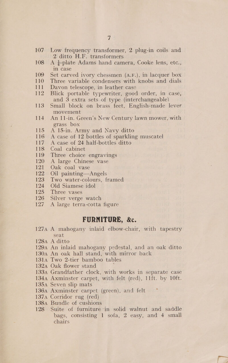 1284 129A 1304 1314 13oZA 1334 1344 133A 136A 137A 1384 128 7 Low frequency transformer, 2 plug-in coils and 2 ditto H.F. transformers A 4-plate Adams hand camera, Cooke lens, etc., in case Set carved ivory chessmen (A.F.), in lacquer box Three variable condensers with knobs and dials Davon telescope, in leather case Blick portable typewriter, good order, in case, and 3 extra sets of type (interchangeable) Small block on brass feet, English-made lever movement | An 11-in. Green’s New Century lawn mower, with grass box A 15-in. Army and Navy ditto A case of 12 bottles of sparkling muscatel A case of 24 half-bottles ditto Coal cabinet Three choice engravings A large Chinese vase Oak coal vase Oil painting—Angels Two water-colours, framed Old Siamese idol Three vases Silver verge watch A large terra-cotta figure FURNITURE, &amp;c. A mahogany inlaid elbow-chair, with tapestry seat A ditto An inlaid mahogany pedestal, and an oak ditto An oak hall stand, with mirror back Two 2-tier bamboo tables Oak flower stand Grandfather clock, with works in separate case Axminster carpet, with felt (red), 11ft. by 10ft. Seven slip mats Axminster carpet (green), and felt Corridor rug (red) , Bundle of cushions Suite of furniture -in solid walnut and saddle bags, consisting 1 sofa, 2 easy, and 4 small chairs