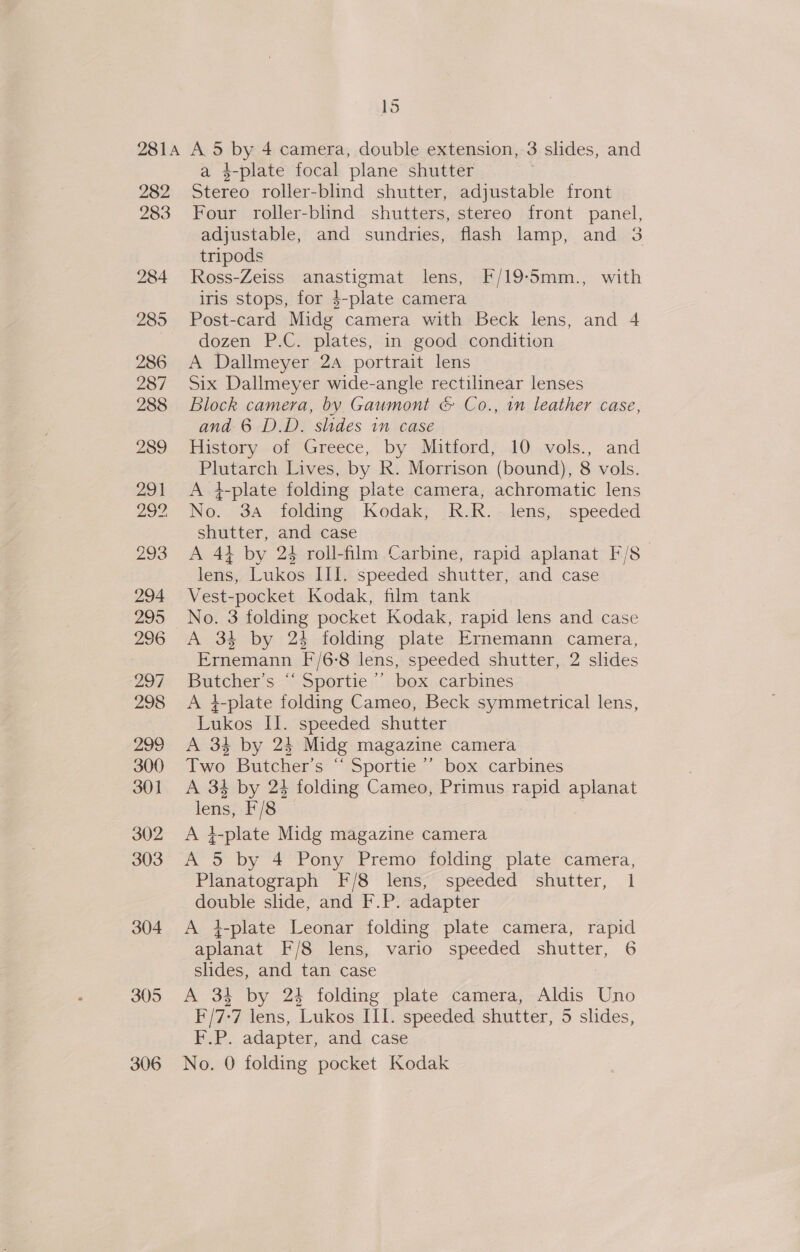 282 a 4-plate focal plane shutter Stereo roller-blind shutter, adjustable front 284 285 286 287 288 305 306 ? adjustable, and sundries, flash lamp, and 3 tripods Ross-Zeiss anastigmat lens, F/19-5mm., with iris stops, for 4-plate camera Post-card Midg camera with Beck lens, and 4 dozen P.C. plates, in good condition A Dallmeyer 24 portrait lens Six Dallmeyer wide-angle rectilinear lenses Block camera, by Gaumont &amp; Co., in leather case, and 6 D.D. slides in case History of Greece, by Mitford, 10 vols., and Plutarch Lives, by R. Morrison (bound), 8 vols. A 4-plate folding plate camera, achromatic lens No. 3a folding Kodak, R.R.- lens, speeded shutter, and case | A 41 by 24 roll-film Carbine, rapid aplanat F/8 lens, Lukos III. speeded shutter, and case Vest-pocket Kodak, film tank No. 3 folding pocket Kodak, rapid lens and case A 34 by 24 folding plate Ernemann camera, Ernemann F/6:8 lens, speeded shutter, 2 slides Butcher’s “ Sportie ’’ box carbines A 4-plate folding Cameo, Beck symmetrical lens, Lukos Il. speeded shutter A 34 by 24 Midg magazine camera Two Butcher’s “ Sportie ’ box carbines A 34 by 24 folding Cameo, Primus rapid aplanat lens, F/8 . A i-plate Midg magazine camera Planatograph F/8 lens, speeded shutter, 1 double slide, and F.P. adapter A i-plate Leonar folding plate camera, rapid aplanat F/8 lens, vario speeded shutter, 6 slides, and tan case A 34 by 24 folding plate camera, Aldis Uno F/7-7 lens, Lukos II1. speeded shutter, 5 slides, F.P. adapter, and case No. 0 folding pocket Kodak