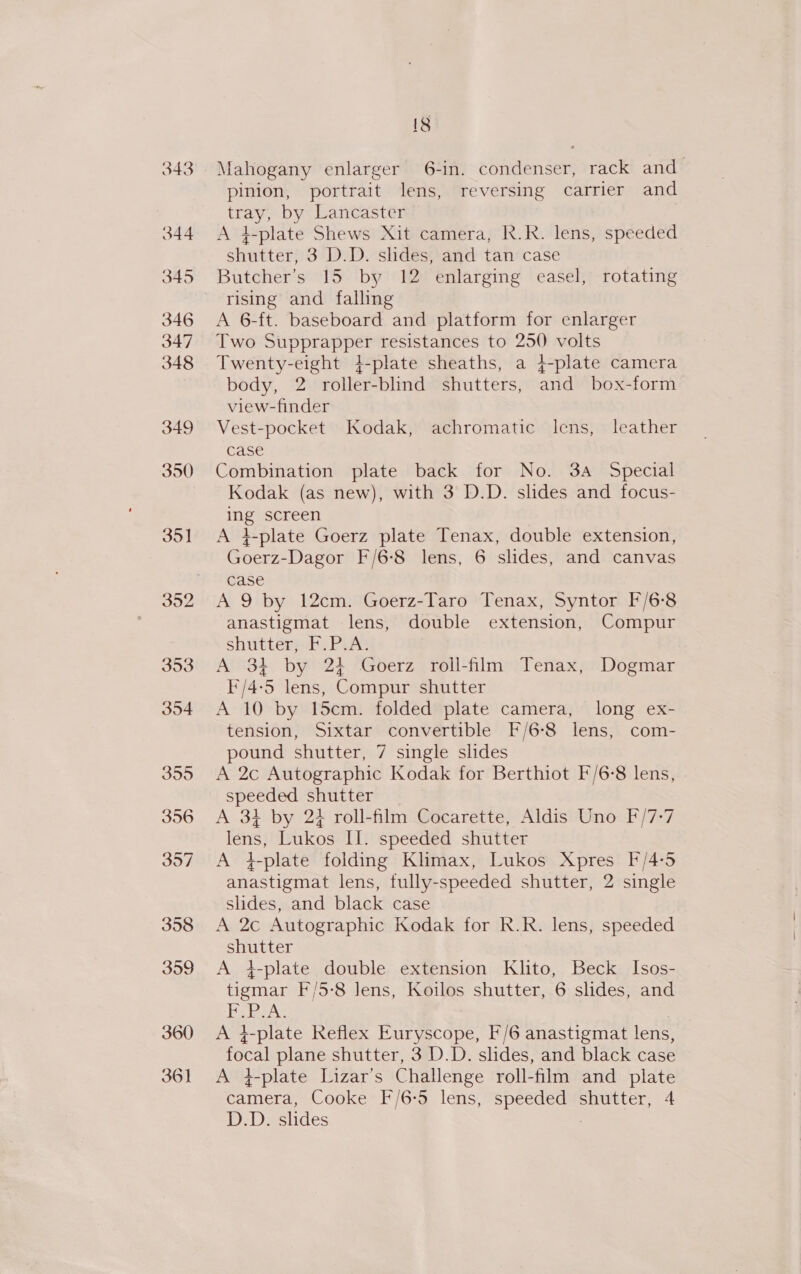 343 344 345 346 347 348 349 350 35] 353 354 355 356 357 358 359 360 361 18 Mahogany enlarger 6-in. condenser, rack and pinion, portrait lens, reversing carrier and Beas by Lancaster A 4-plate Shews Xit camera, R.R. lens, speeded shutter; 3 D.D. slides, and tan case Butcher’s 15 by 12 enlarging easel, rotating rising and falling A 6-ft. baseboard and platform for enlarger Two Supprapper resistances to 250 volts Twenty-eight 4-plate sheaths, a 4-plate camera body, 2 roller-blind shutters, and box-form view-finder Vest-pocket Kodak, achromatic lens, leather case Combination plate back for No. 3a Special Kodak (as new), with 3 D.D. slides and focus- ne screen A }-plate Goerz plate Tenax, double extension, Goerz- -Dagor F/6-8 lens, 6 slides, and canvas case A 9 by 12cm. Goerz-Taro Tenax, Syntor F/6-8 anastigmat lens, double extension, Compur shutters: PuAt A 34 by 24 Goerz roll-film Tenax, Dogmar I'/4:5 lens, Compur shutter A 10 by 15cm. folded plate camera, long ex- tension, Sixtar convertible F/6-8 lens, com- pound shutter, 7 single slides A 2c Autographic Kodak for Berthiot F/6-8 lens, speeded shutter A 34 by 24 roll-film Cocarette, Aldis Uno F/7-7 lens, Lukos II. speeded shutter A }-plate folding Klimax, Lukos Xpres F/4-5 anastigmat lens, tully-speeded shutter, 2 single slides, and black case A 2c Autographic Kodak for R.R. lens, speeded shutter A 4-plate double extension Klito, Beck Isos- tigmar F/5-8 lens, Koilos shutter, 6 slides, and BoA A i-plate Reflex Euryscope, F/6 anastigmat lens, foie plane shutter, 3 D.D. slides, and black case A 4-plate Lizar’s Challenge roll-film and plate emece Cooke F/6-5 lens, pag shutter, 4 D.D. slides