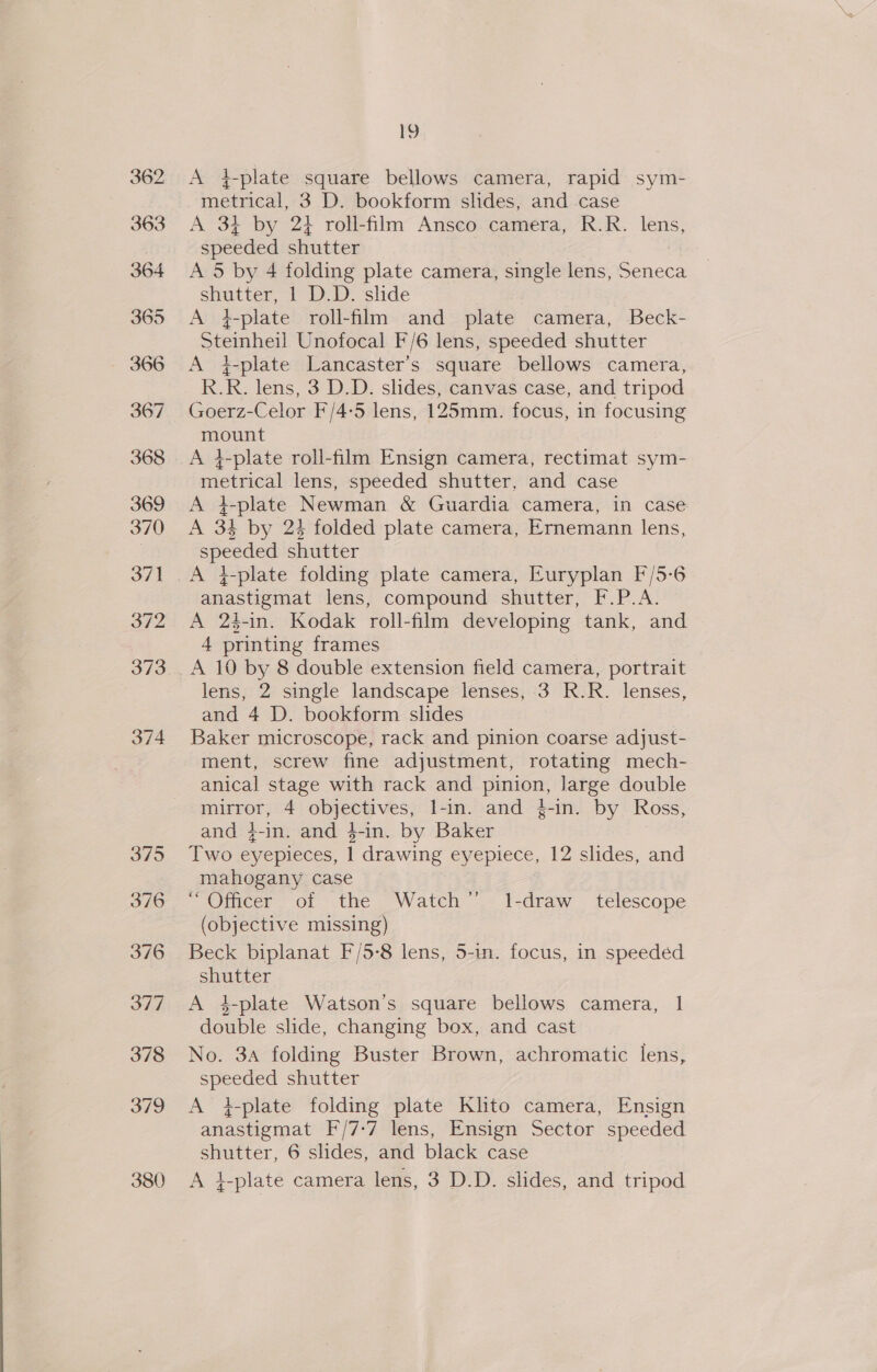 380 A 4}-plate square bellows camera, rapid sym- metrical, 3 D. bookform slides, and case A 34 by 24 roll-film Ansco camera, R.R. lens, speeded shutter A 5 by 4 folding plate camera, single lens, Seneca shutter, 1 D.D. shde A 4-plate roll-film and plate camera, Beck- Steinheil Unofocal F/6 lens, speeded shutter A }-plate Lancaster’s square bellows camera, R.R. lens, 3 D.D. slides, canvas case, and tripod Goerz-Celor F/4-5 lens, 125mm. focus, in focusing mount metrical lens, speeded shutter, and case A 4-plate Newman &amp; Guardia camera, in case A 31 by 23 folded plate camera, Ernemann lens, es shutter A }-plate folding plate camera, Euryplan F/5-6 anastigmat lens, compound shutter, EP A 24-in. Kodak roll-film developing tank, and 4 printing frames lens, 2 single landscape lenses, 3 R.R. lenses, and 4 D. bookform slides Baker microscope, rack and pinion coarse adjust- ment, screw fine adjustment, rotating mech- anical stage with rack and pinion, large double mirror, 4 Ue ae l-in. and }-in. by Ross, and 4-in. and 4-in. by Baker Two eyepieces, f drawing ey epiece, 12 slides, and mahogany case “Officer of the Watch” Il-draw_ telescope (objective missing) Beck biplanat F/5-8 lens, 5-in. focus, in speeded shutter A 4-plate Watson’s square bellows camera, | double slide, changing box, and cast No. 3A folding Buster Brown, achromatic lens, ers shutter A #-plate folding plate Klito camera, Ensign anastigmat F/7-7 lens, Ensign Sector speeded shutter, 6 slides, and black case A 4-plate camera lens, 3 D.D. slides, and tripod