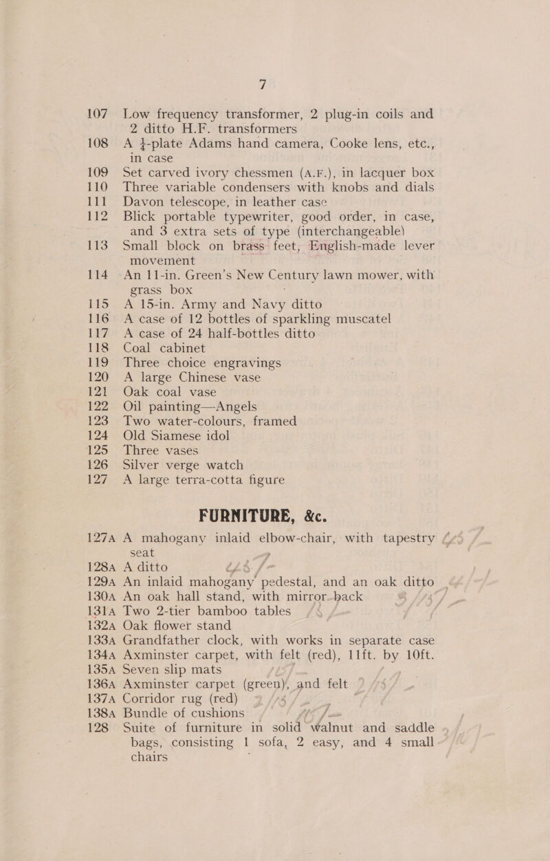 107. Low frequency transformer, 2 plug-in coils and 2 ee H.F. transformers 108 &lt;A }-plate Adams hand camera, Cooke lens, etc., in case 109 Set carved ivory oe (A.F.), in lacquer box 110 Three variable condensers with knobs and dials 111 Davon telescope, in leather case 112 Blick portable typewriter, good order, in case, and 3 extra sets of type (interchangeable) 113 Small block on brass feet, English-made lever movement 114 An I1-in. Green’s New pushes lawn mower, with grass box 115. A 15-in. Army and Navy ditto 116 A case of 12 bottles of sparkling muscatel 117. A case of 24 half-bottles ditto 118 Coal cabinet 119 Three choice engravings 120 A large Chinese vase 121 Oak coal vase 122 Oil painting—Angels 123 Two water-colours, framed 124 Old Siamese idol 125. Three vases 126 Silver verge watch 127 A large terra-cotta figure FURNITURE, &amp;c. seat 1284 A ditto L5:f 1294 An inlaid ae pedestan and an oak ditto ay 130A An oak hall stand, with mirror-back @ 1314 Two 2-tier bamboo tables : 132a Oak flower stand 133A Grandfather clock, with works in separate case 1344 Axminster carpet, with felt (red), 11lft. by 10ft. 135A Seven slip mats tue 136A Axminster carpet (green), and felt 137A Corridor rug (red) ati te 1384 Bundle of cushions a fom 128 Suite of furniture in solid “Walnut and saddle bags, consisting 1 sofa, 2 easy, and 4 small chairs