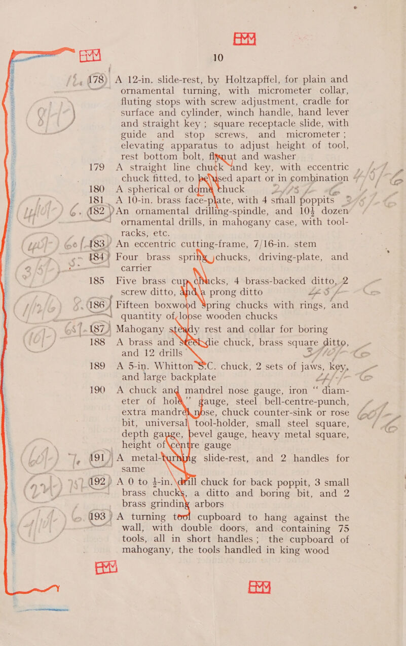  EY t , 178) A 12-in, slide-rest, by Holtzapffel, for plain and ornamental turning, with micrometer collar, fluting stops with screw adjustment, cradle for surface and cylinder, winch handle, hand lever and straight key ; square receptacle slide, with guide and stop screws, and micrometer ; elevating apparatus to adjust height of tool, rest bottom bolt, flyaut and washer 179 A straight line chuck “and key, with eccentric chuck fitted, to 180 A spherical or dgm&amp; thuck J 181. A 10-in. brass face-plate, with 4 a ET cae 182 | )An ornamental drilling- spindle, and 10$ dozen ——&lt;] ornamental drills, in mahogany Case, with tool- Tacksfretc.    “BH Four brass spri ~ CATHier 185 i Hives brasstcu cks, 4 brass-backed ditto, 2 _ screw ditto, prong ditto Lf Sf 486, _ Fifteen boxwood Spring chucks with rings, ‘and — — =| quantity of,loose wooden chucks 87) Mahogany y rest and collar for boring 188 &lt;A brass and ie chuck, brass Sq pitt, and 12 drills 189 A 5-in. Whitton and large backplate Ef, 190 A chuck and mandrel nose gauge, iron ‘ diam- auge, steel peta ae se, chuck counter-sink or rose bit, universal, tool-holder, small steel square, evel gauge, heavy metal square, re gauge g slide-rest, and 2 handles for chucks, driving-plate, and       , /      »—&lt; same ill chuck for back poppit, 3 small , a ditto and boring bit, and 2 | brass grinding arbors , 493) A turning t cupboard to hang against the ~~ wall, with double doors, and containing 75 tools, all in short handles ; the cupboard of mahogany, the tools handled in king wood ats