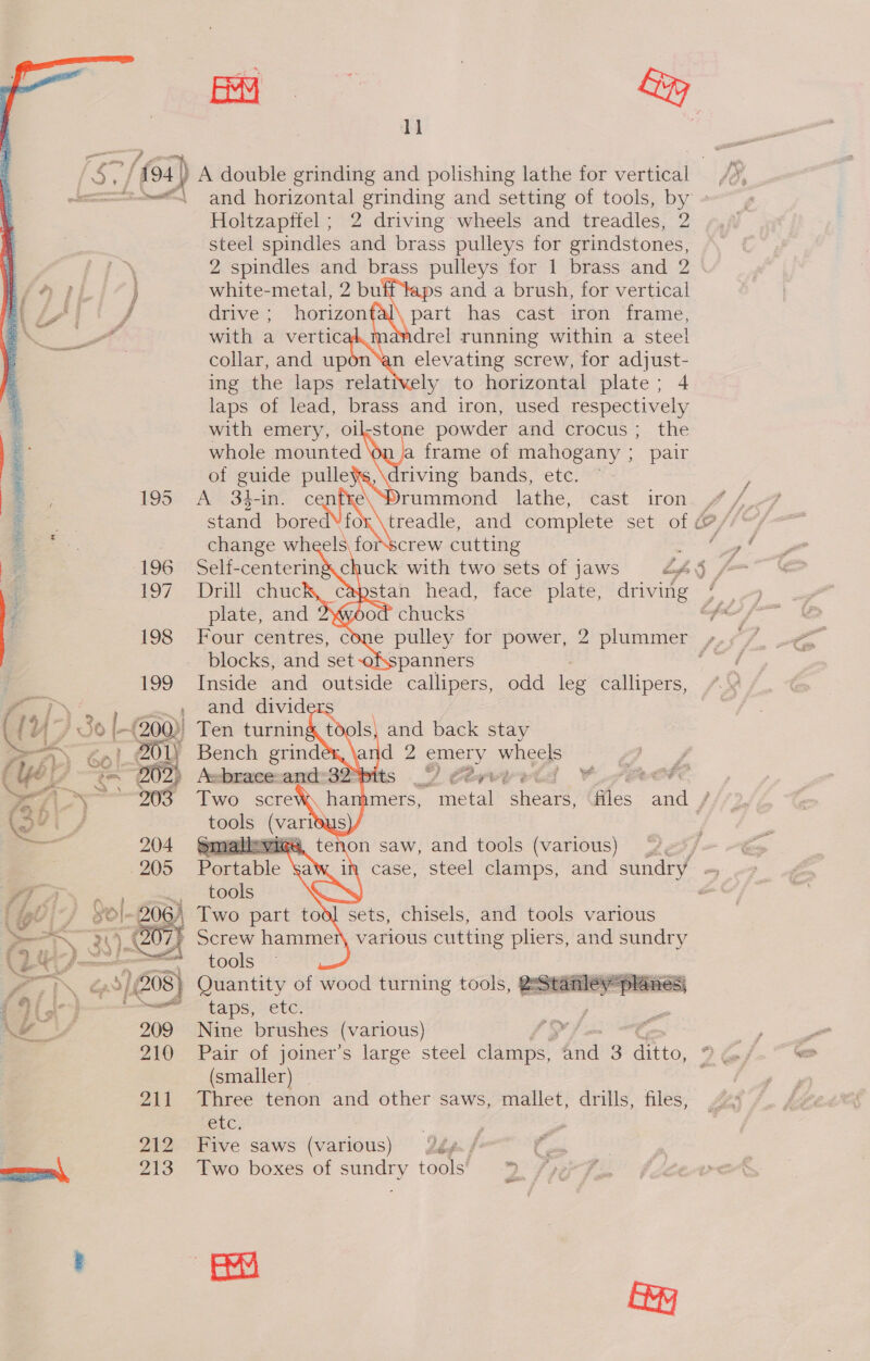 a dd   —. -— f /f94) A double grinding and polishing lathe for vertical — ee and horizontal Sable and setting of tools, by Holtzapffel ; 2 driving wheels and treadles, 2 steel spindles Ail brass pulleys for grindstones, 2 spindles and brass pulleys for 1 brass and 2            i £9 TL ) white-metal, 2 bu ps and a brush, for vertical ef | drive ; horizon part has cast iron frame, a with a vertic dandrel running within a steel a collar, and up n elevating screw, for adjust- 2 ing the laps relatively to horizontal plate; 4 * laps of lead, brass and iron, used respectively - with emery, oil-stone powder and crocus; the | .- \ a frame of mahogany ; pair : riving bands, etc : : , 195 rummond lathe, cast iron 7: treadle, and complete set of &amp; . crew cutting ; E. 196 Self-centeringchuck with two sets of jaws Lag % 197. Dri “chuc stan head, face plate, arivite f plate, and od chucks 198 Four centres, cone pulley for power, 2 plummer blocks, and set anners Inside and outside callipers, odd leg callipers, a, (yy As) : , Giles and /   hae i gl : \ Two part tod] sets, chisels, and tools various > Screw hammer, various cutting pliers, and sundry Le =. tools ee -, i Quantity of wood turning tools, QeStarley planes) Gilet Eee taps, “etc: ae Nine brushes (various) Pair of joiner’s large steel clamps, A 3 oe 2 @&amp; (smaller) | 211 Three tenon and other saws, mallet, drills, files, Sic: : 212 Five saws (various) #ép./ Pied como, 213 Two boxes of sundry tools’ 3 /ye ER