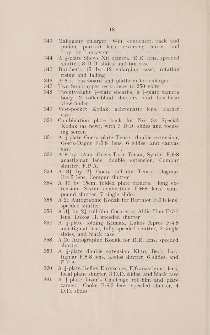 358 Mahogany enlarger 6-in. condenser, rack and pinion, portrait lens, reversing carrier and tray, by Lancaster A 4-plate Shews Xit camera, R.R. lens, speeded Butcher’s 15 by 12 enlarging easel, rotating rising and falling A: 6-ft. baseboard and platform for enlarger Two Supprapper resistances to 250 volts Twenty-eight 4-plate sheaths, a 4-plate camera body, 2 roller-blind shutters, and box-form view-finder Vest-pocket Kodak, achromatic lens, leather case | Combination plate back for No. 3A Special Kodak (as new), with 3 D.D. slides and focus- ing screen | A i-plate Goerz plate Tenax, double extension, Goerz-Dagor F/6-8 lens, 6 slides, and canvas case ‘ A 9 by 12cm. Goerz-Taro Tenax, Syntor F/6-8 anastigmat lens, double extension, Compur shutter, F.P.A. A 34 by 24 Goerz roll-film Tenax, Dogmar I'/4-5 lens, Compur shutter A 10 by 15cm. folded plate camera, long ex- tension, Sixtar convertible F/6-8 lens, com- pound shutter, 7 single slides A 2c Autographic Kodak for Berthiot F/6-8 lens, speeded shutter A 34 by 24 roll-film Cocarette, Aldis Uno F/7-7 lens, Lukos II. speeded shutter A 4-plate folding Klimax, Lukos Xpres F/4:5 anastigmat lens, fully-speeded shutter, 2 single slides, and black case . A 2c Autographic Kodak for R.R. lens, speeded shutter A 4-plate double extension Klito, Beck Isos- tigmar F/5-8 lens, Koilos shutter, 6 slides, and bP Ag A }-plate Reflex Euryscope, F/6 anastigmat lens, focal plane shutter, 3 D.D. slides, and black case A 4-plate Lizar’s Challenge roll-film and plate camera, Cooke F/6-5 lens, speeded shutter, 4 D.D. slides