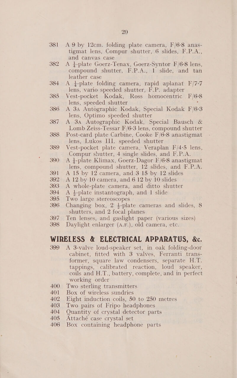 381 A 9 by 12cm. folding plate camera, F/6-8 anas- tigmat lens, Compur shutter, 6 slides, F.P.A., aud Canvas case 382 &lt;A 4-plate Goerz-Tenax, Goerz-Syntor F/6-8 lens, compound shutter, FP. Agihloishde} and tan leather case 384 &lt;A 4-plate folding camera, rapid aplanat F/7-7 lens, vario speeded shutter, F.P. adapter 385 Vest- -pocket Kodak, Ross homocentric bes lens, speeded shutter 386 A 34 Autographic Kodak, Special Kodak F/6-3 lens, Optimo speeded shutter 387. A 3A Autographic Kodak, Special Bausch &amp; Lomb Zeiss-Tessar F/6-3 lens, compound shutter 388 Post-card plate Carbine, Cooke F/6-8 anastigmat lens, Lukos III. speeded shutter 389 Vest-pocket plate camera, Veraplan F/4:-5 lens, MOMpUE shutter, 4 single slides, and F.P.A. 390 &lt;A 4-plate Klimax, Goerz-Dagor F/6: ‘*8 anastigmat lens, compound shutter, 12 slides, and F.P.A. 391 A 15 by 12 camera, and 3 15-by 12 slides 392 A 12 by 10 camera, and 6 12 by 10 slides 393 A whole-plate camera, and ditto shutter 394 A 4-plate instantograph, and 1 slide 395 Two large stereoscopes 396 Changing box, 2 4-plate cameras and slides, 8 shutters, and 2 focal planes 397 Ten lenses, and gaslight paper (various sizes) 398 Daylight enlarger (A.F.), old camera, etc. WIRELESS &amp; ELECTRICAL APPARATUS, &amp;c. 399 A 3-valve loud-speaker set, in oak folding-door cabinet, fitted with 3 valves, Ferranti trans- former, square law condensers, separate H.T. tappings, calibrated reaction, loud speaker, coils and H.T., battery, complete, and in perfect working order 400 Two sterling transmitters 401 Box of wireless sundries 402 Eight induction coils, 50 to 250 metres 403 Two pairs of Fripo headphones 404 Quantity of crystal detector parts 405 Attaché case crystal set 406 Box containing headphone parts