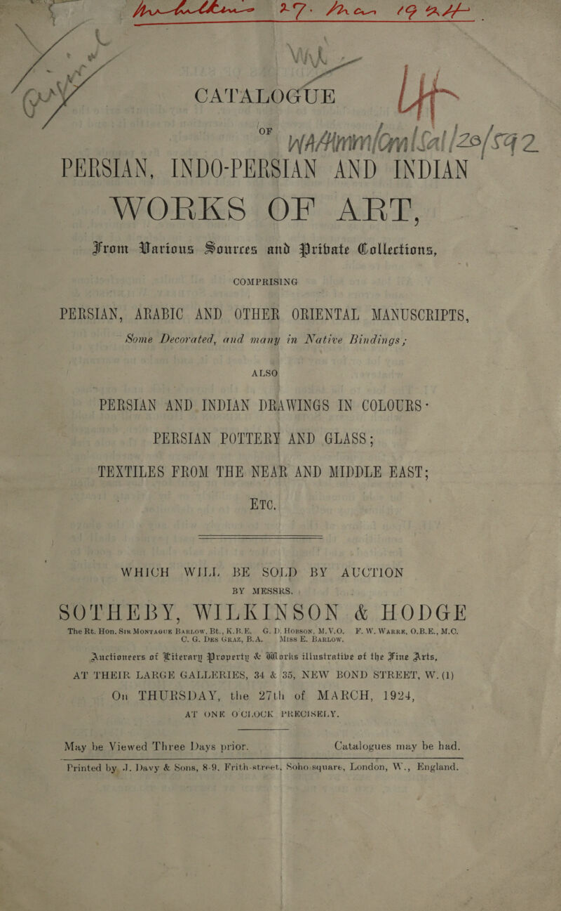 del   ~ WAAMM f fp : | e. {/ PERSIAN, INDO-PERSIAN AND INDIAN WORKS OF ART, From Various Sources and Pribate Collections, COMPRISING PERSIAN, ARABIC AND OTHER ORIENTAL MANUSCRIPTS, Some Decorated, and many in Native Bindings , ALSO PERSIAN AND INDIAN DRAWINGS IN COLOURS: PERSIAN POTTERY AND GLASS; TEXTILES FROM THE NEAR AND MIDDLE EAST; ETC, WHICH WILL BE SOLD BY AUCTION BY MESSRS, SOTHEBY, WILKINSON &amp; HODGE The Rt. Hon. Six MonTAGUE 2 Bt., K.B.E. G.D. Horson, M.V.O. F.W.Warre, 0.B.E., M.C. C. G. DES GRAZ, B.A. Miss E. BaARLow. Auctioneers ot Literary Property &amp; Works illustrative of the Fine Arts, AT THEIR LARGE GALLERIES, 34 &amp; 35, NEW BOND STREET, W. (1) On THURSDAY, the 27th of MARCH, 1924, AT ONE O'CLOCK PRECISELY, May be Viewed Three Days prior. Catalogues may be had. { Printed by, J. Davy &amp; Sons, 8-9. Frith-street. Soho-square, London, W., England.